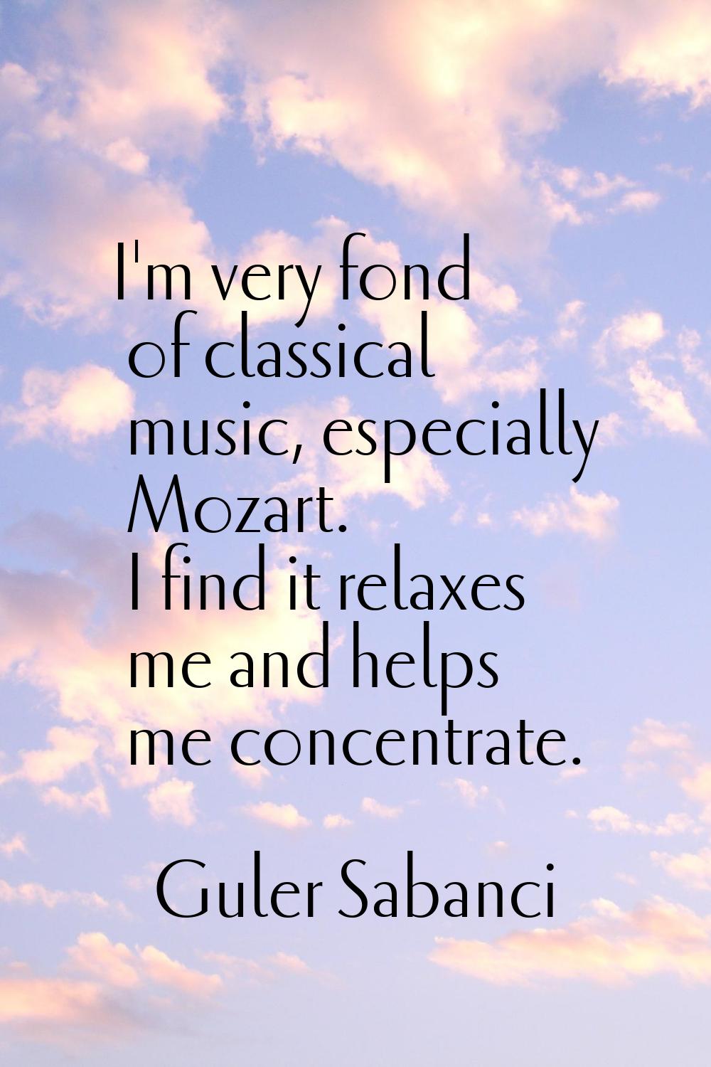 I'm very fond of classical music, especially Mozart. I find it relaxes me and helps me concentrate.