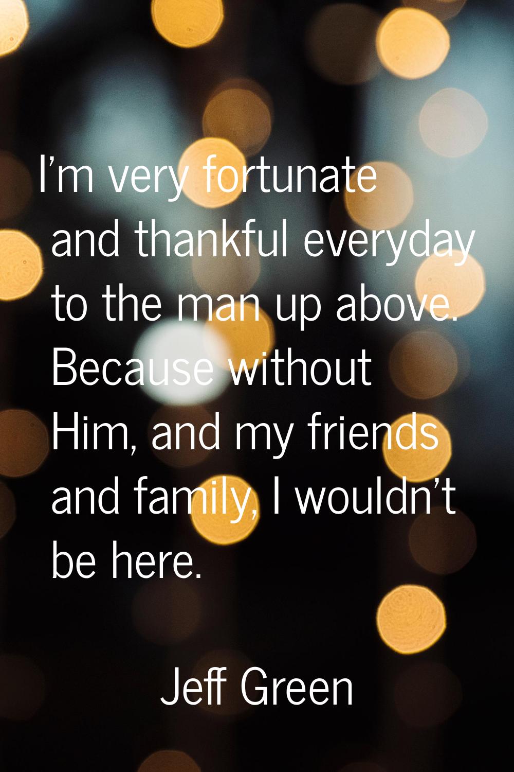 I'm very fortunate and thankful everyday to the man up above. Because without Him, and my friends a