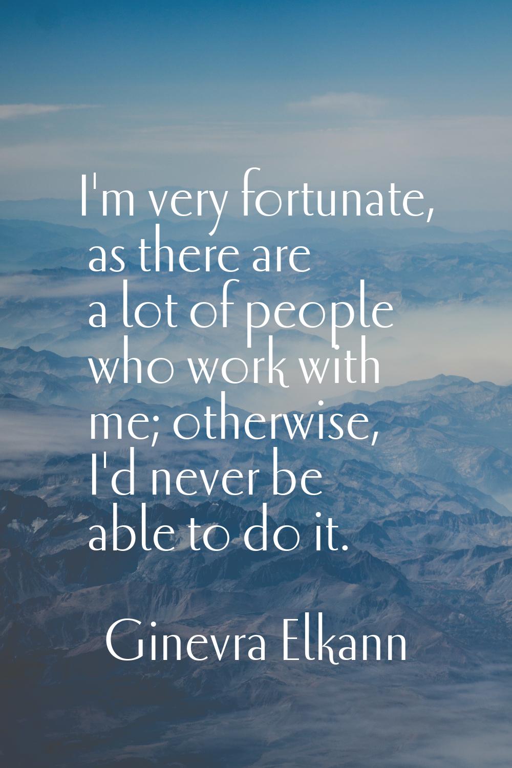 I'm very fortunate, as there are a lot of people who work with me; otherwise, I'd never be able to 