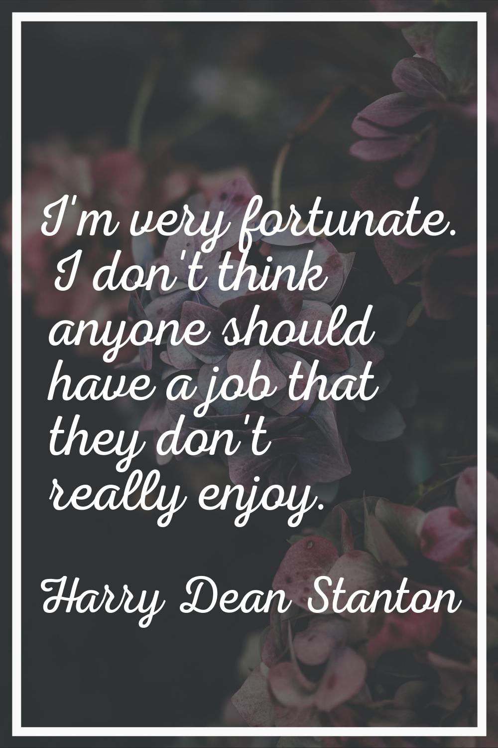 I'm very fortunate. I don't think anyone should have a job that they don't really enjoy.