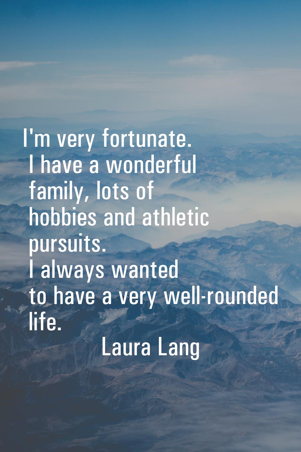 I'm very fortunate. I have a wonderful family, lots of hobbies and athletic pursuits. I always want