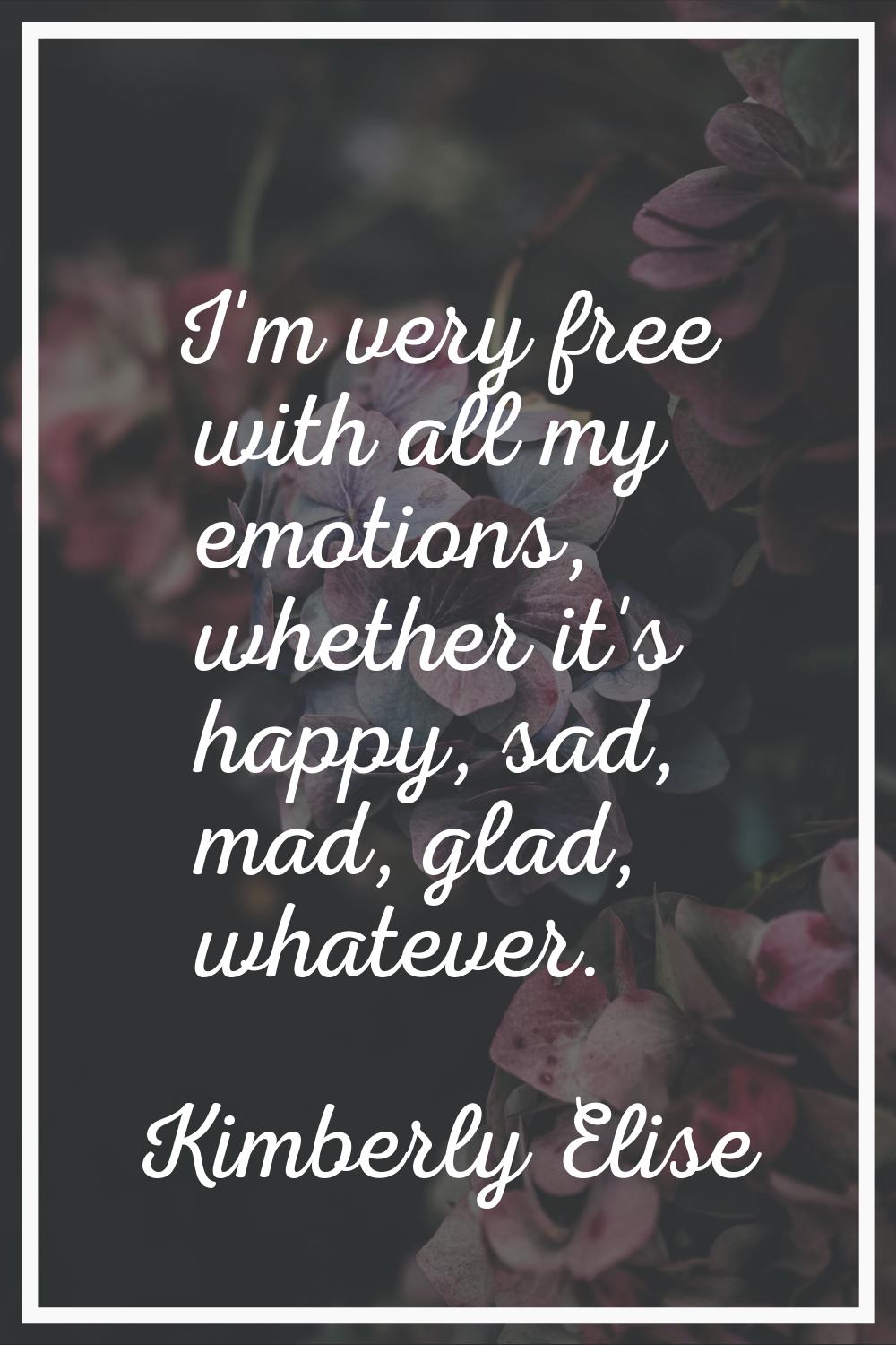 I'm very free with all my emotions, whether it's happy, sad, mad, glad, whatever.