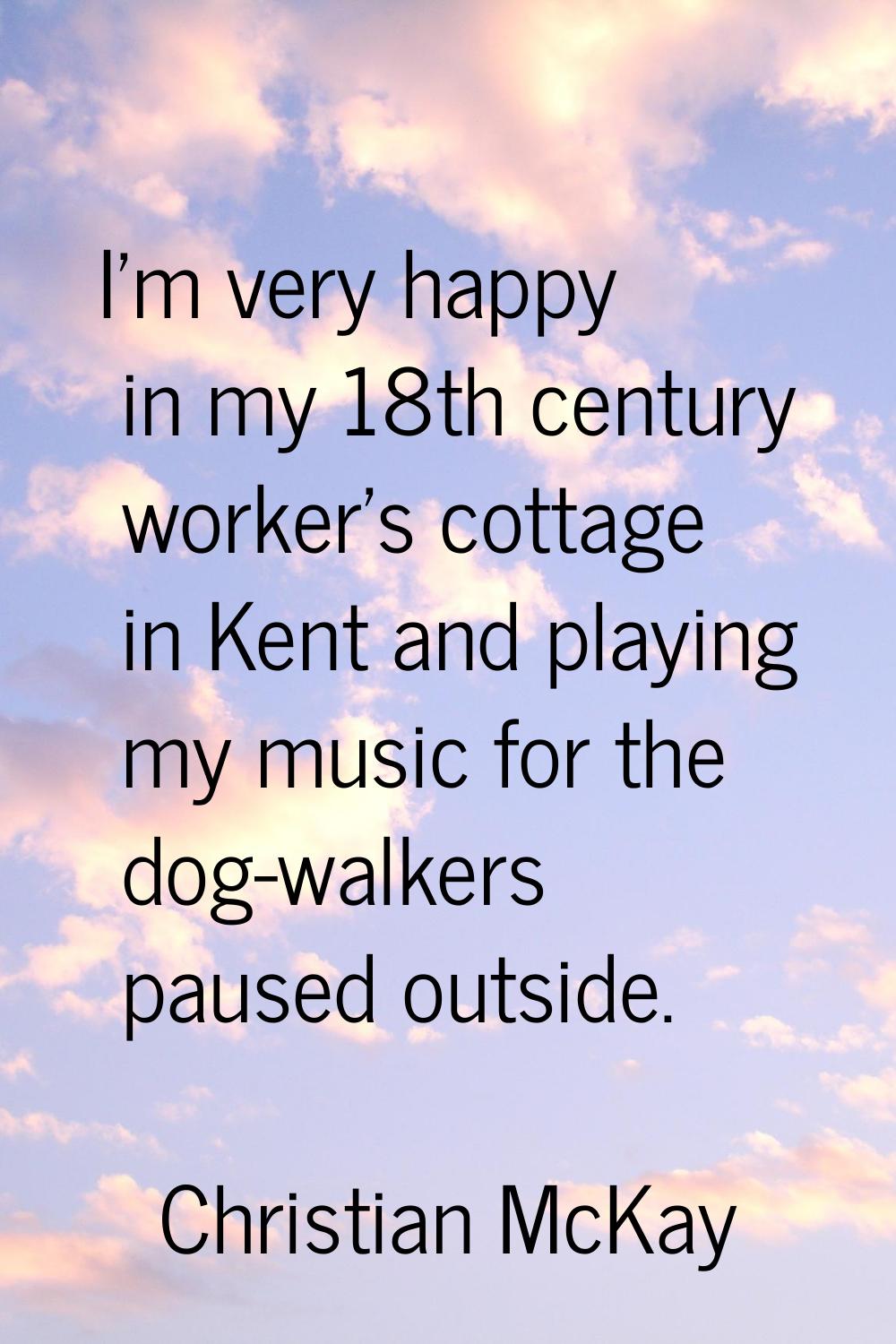 I'm very happy in my 18th century worker's cottage in Kent and playing my music for the dog-walkers