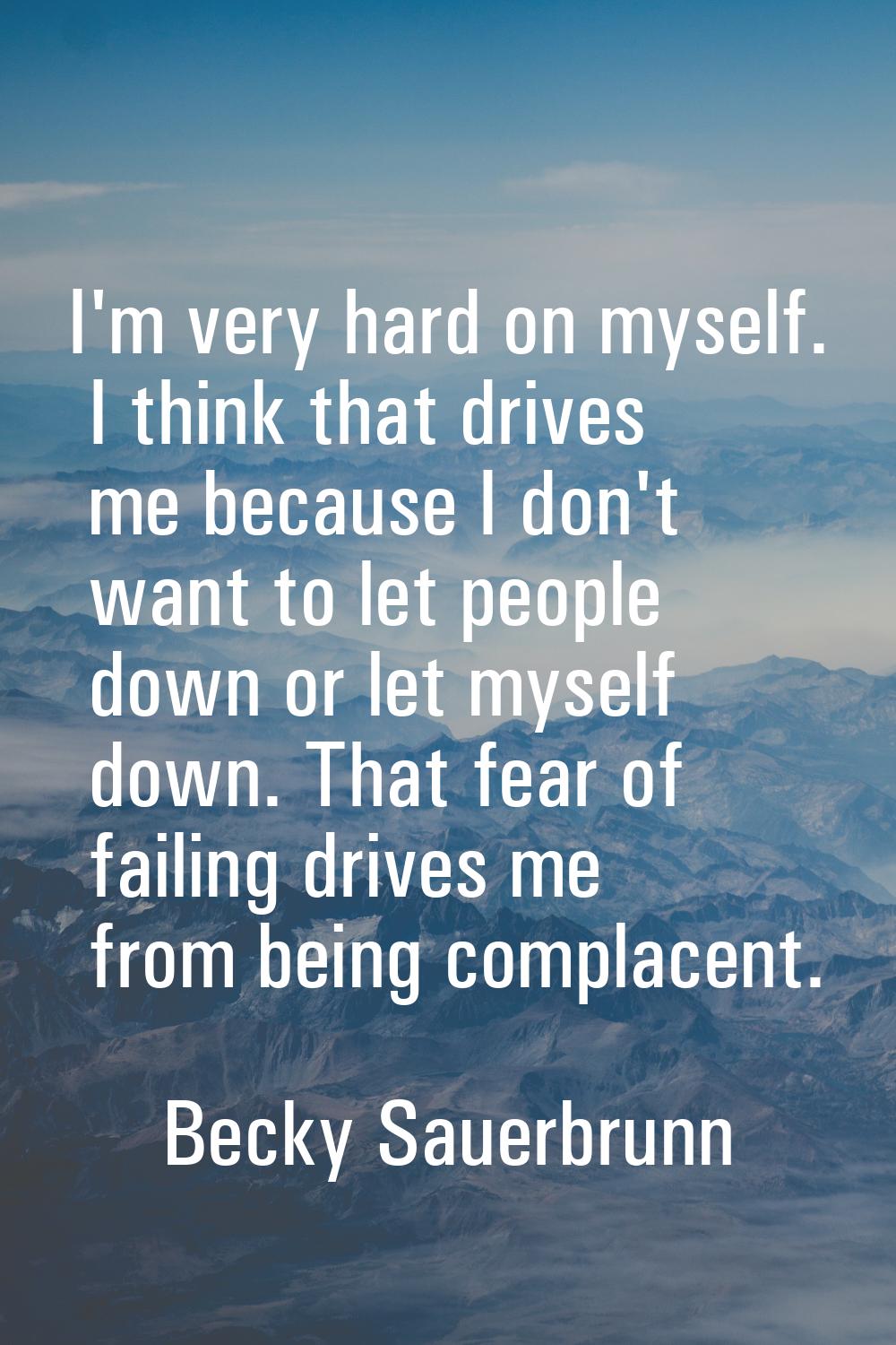 I'm very hard on myself. I think that drives me because I don't want to let people down or let myse