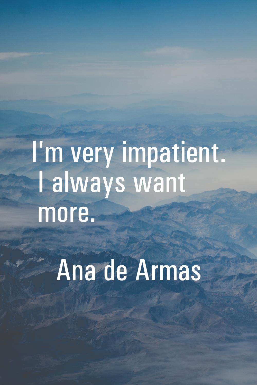 I'm very impatient. I always want more.