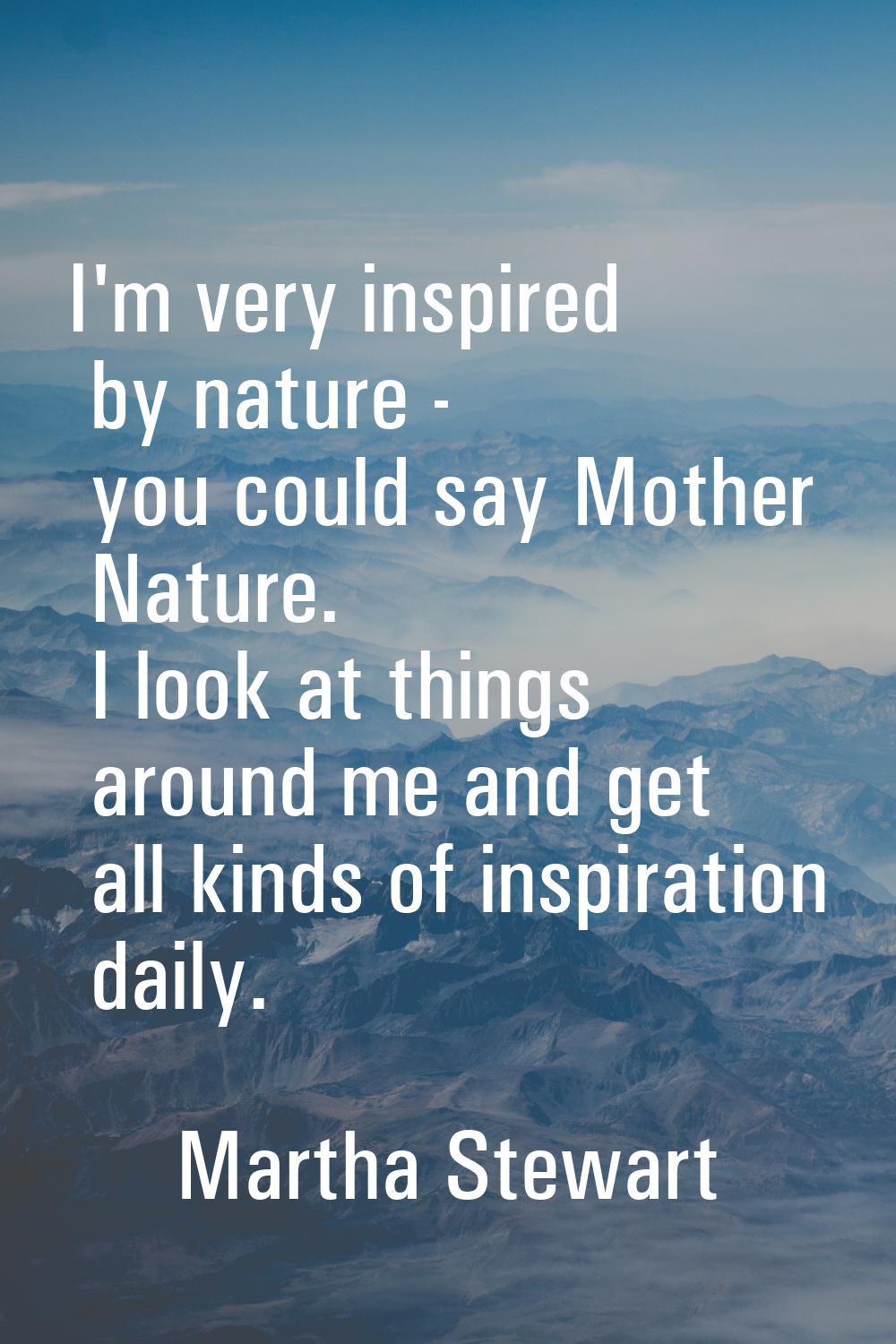 I'm very inspired by nature - you could say Mother Nature. I look at things around me and get all k
