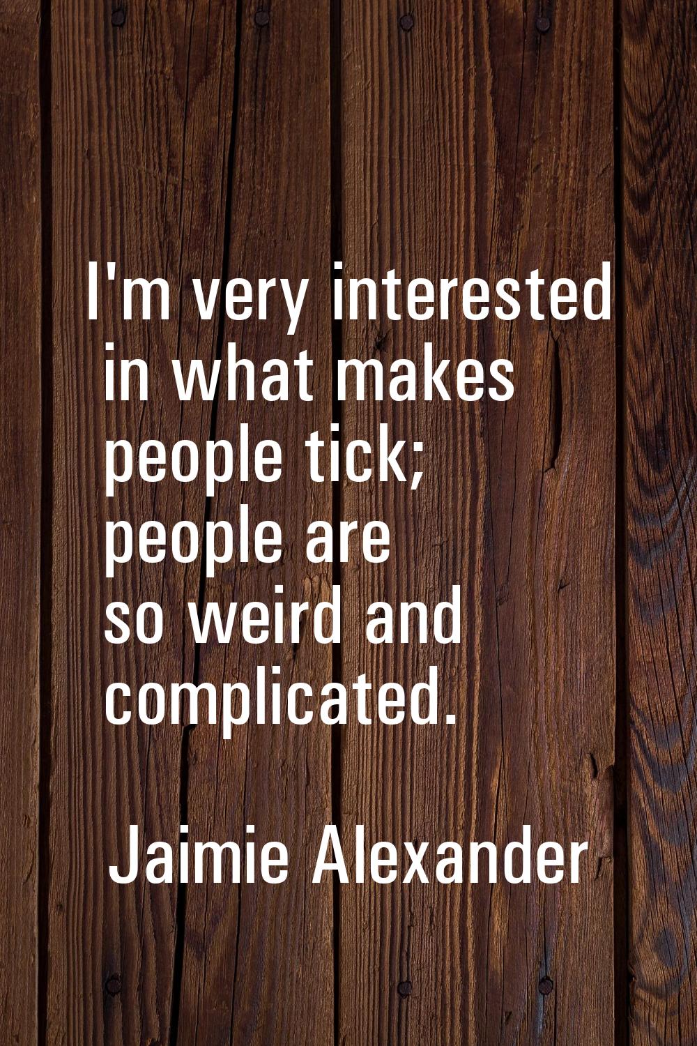 I'm very interested in what makes people tick; people are so weird and complicated.