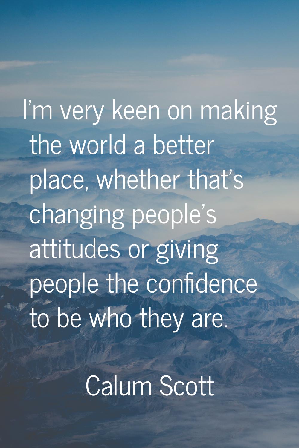 I'm very keen on making the world a better place, whether that's changing people's attitudes or giv