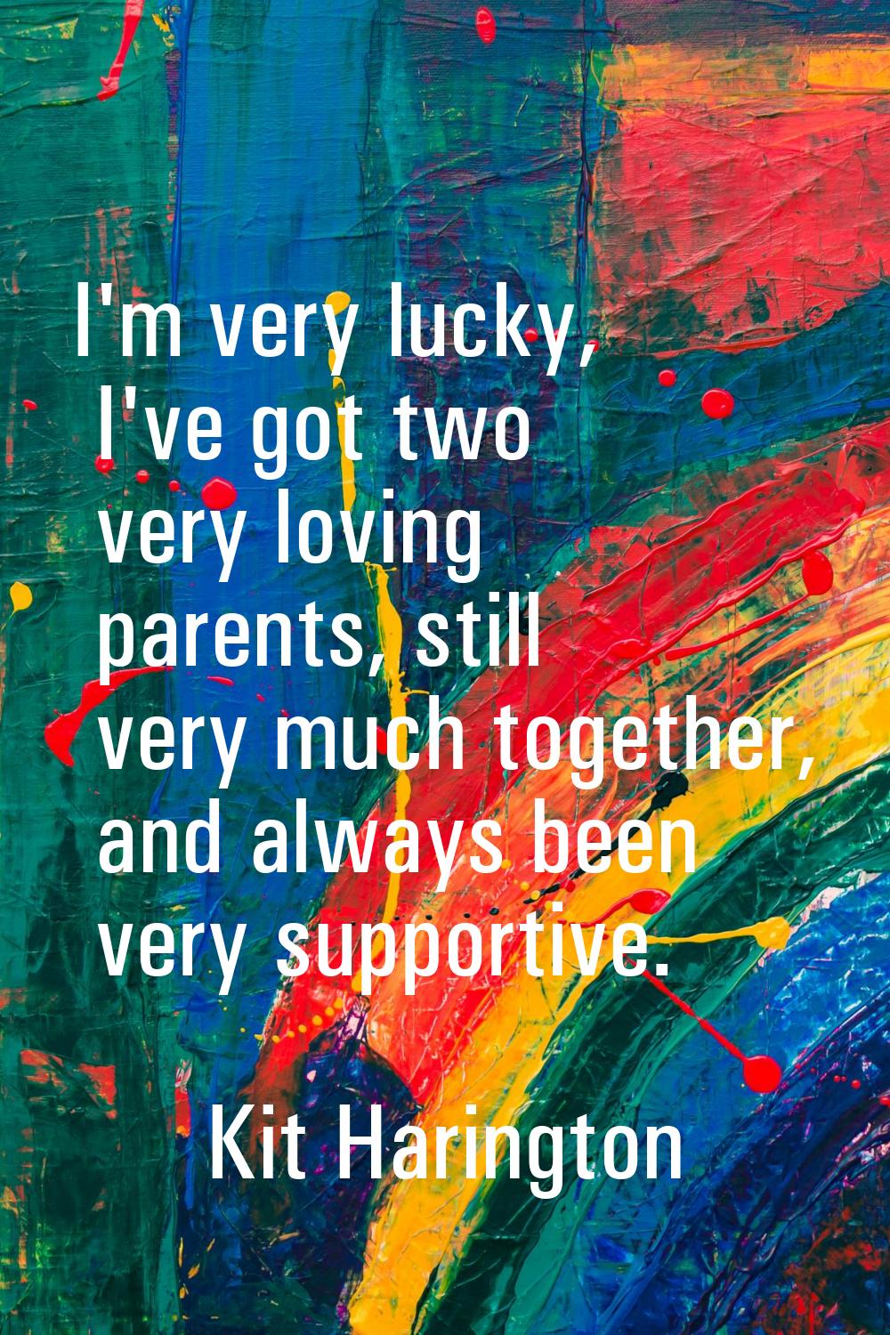 I'm very lucky, I've got two very loving parents, still very much together, and always been very su