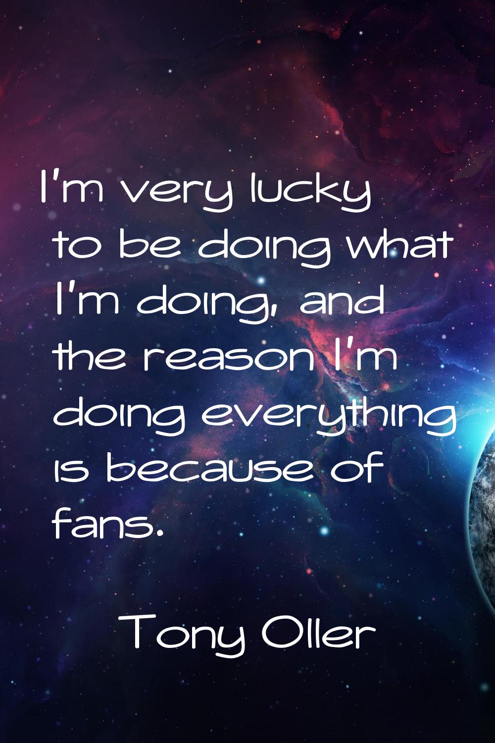 I'm very lucky to be doing what I'm doing, and the reason I'm doing everything is because of fans.
