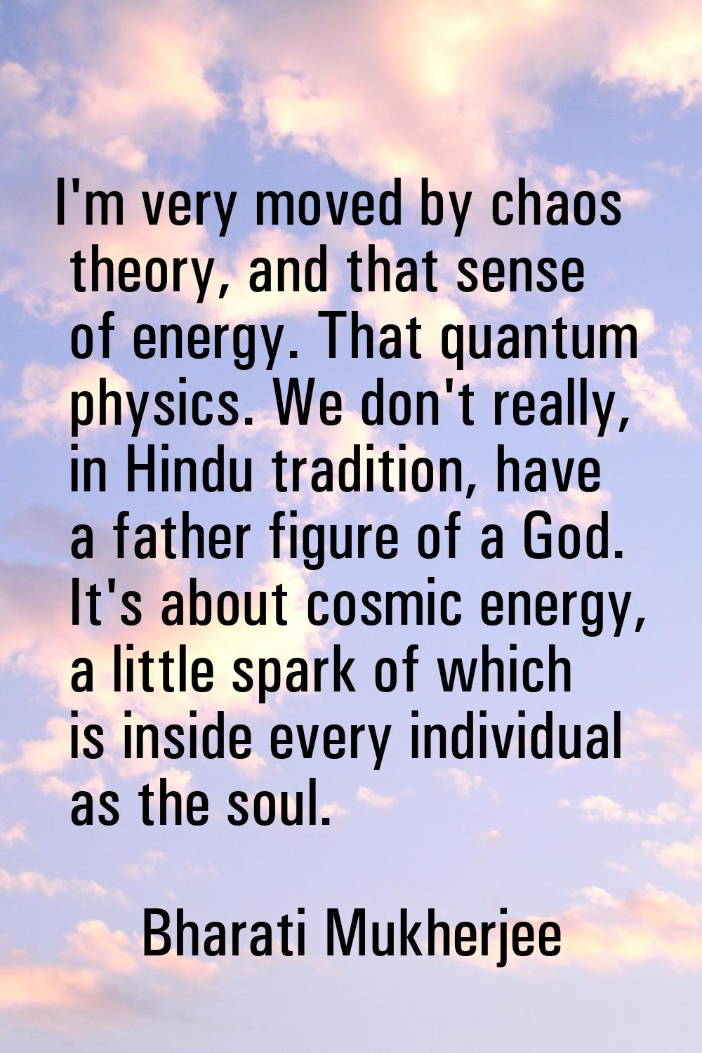 I'm very moved by chaos theory, and that sense of energy. That quantum physics. We don't really, in