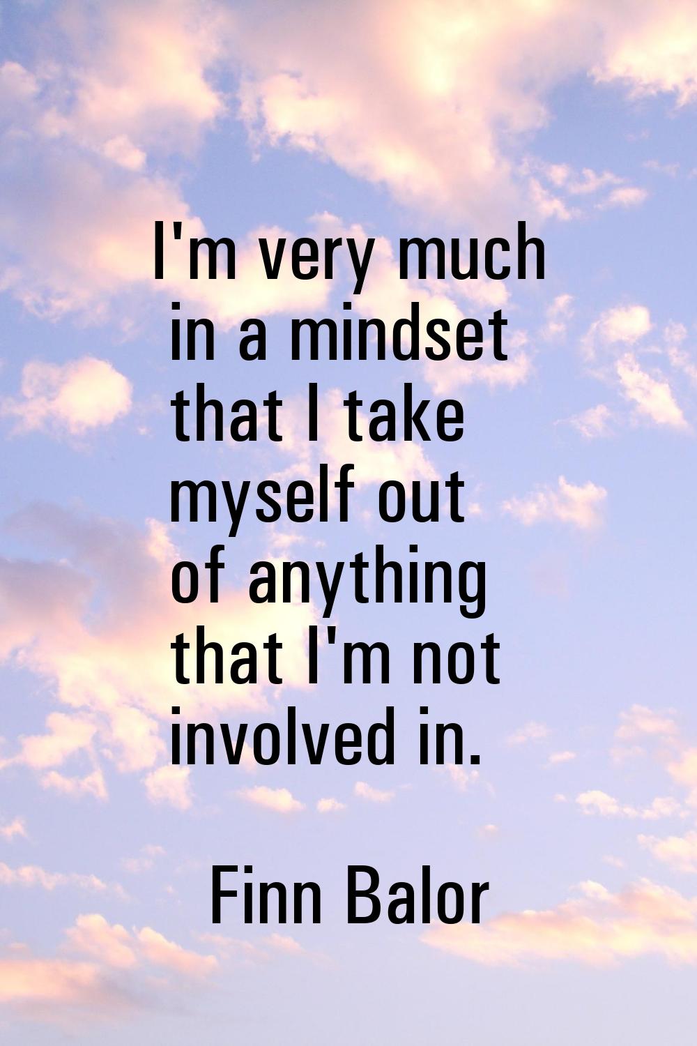 I'm very much in a mindset that I take myself out of anything that I'm not involved in.