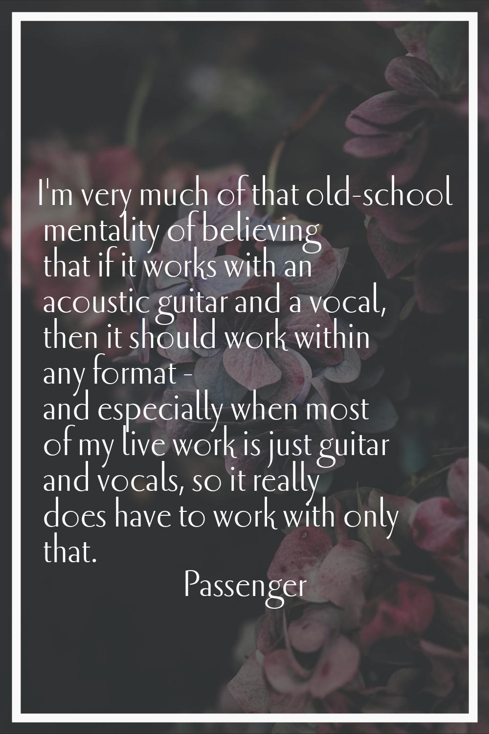 I'm very much of that old-school mentality of believing that if it works with an acoustic guitar an