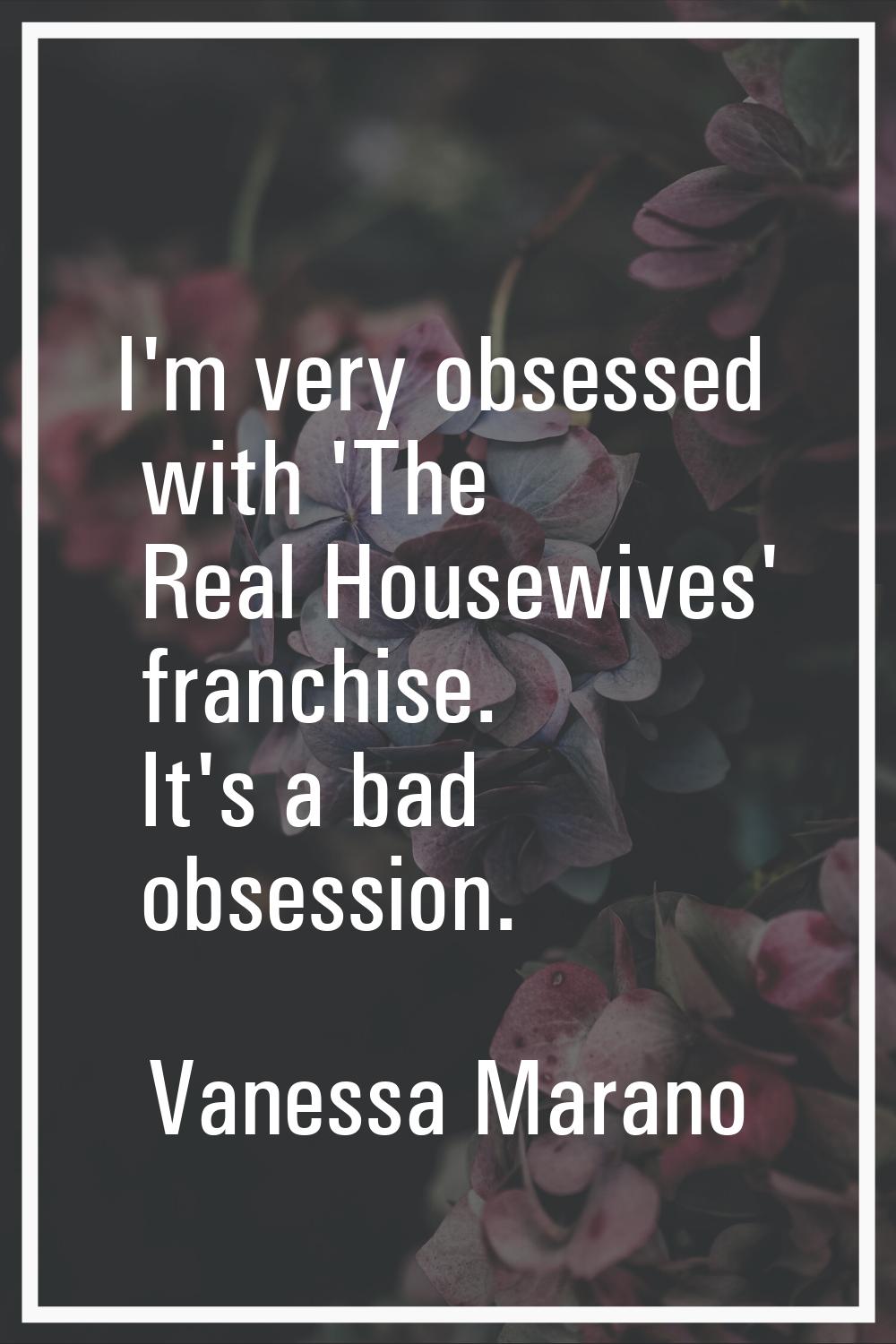 I'm very obsessed with 'The Real Housewives' franchise. It's a bad obsession.
