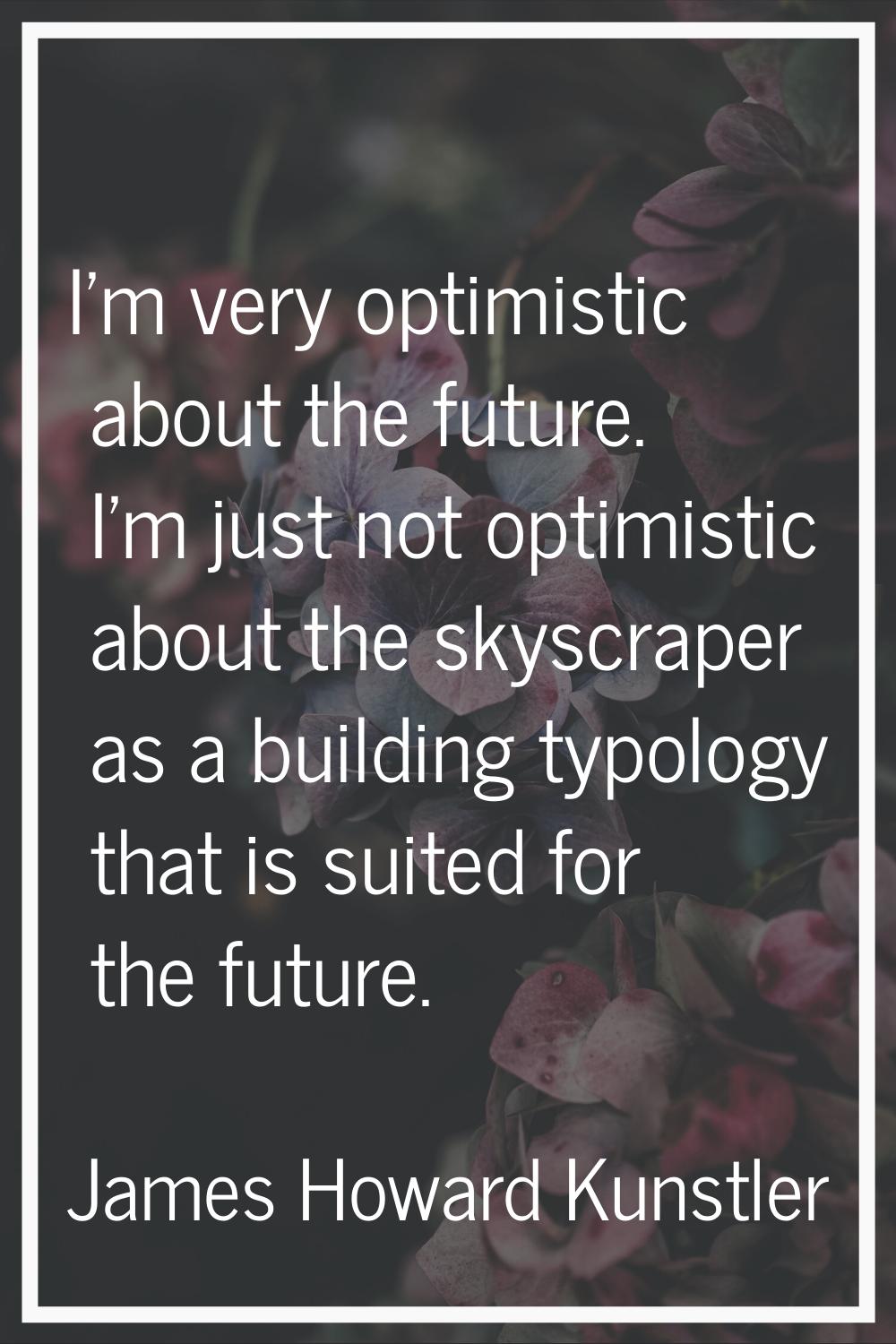 I'm very optimistic about the future. I'm just not optimistic about the skyscraper as a building ty