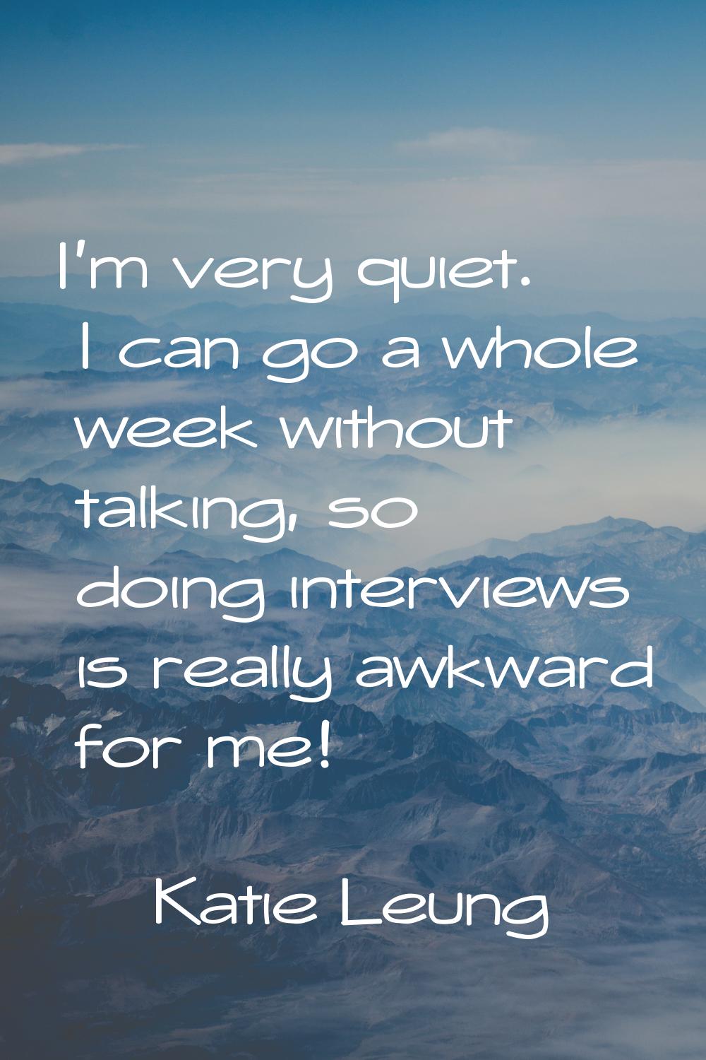 I'm very quiet. I can go a whole week without talking, so doing interviews is really awkward for me