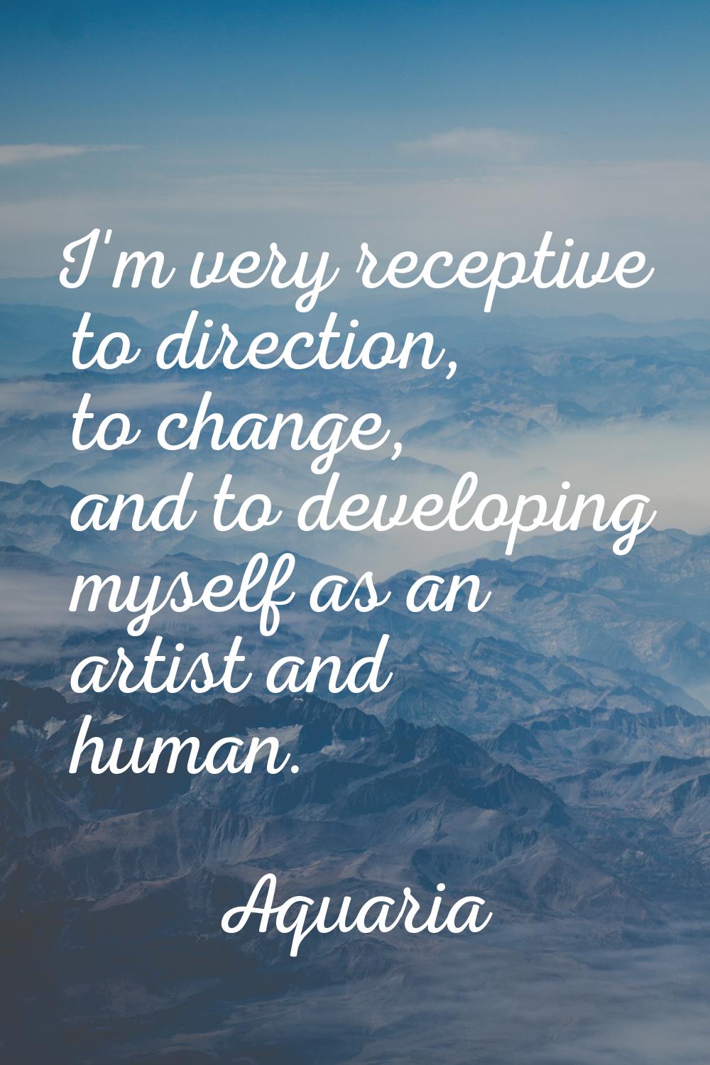 I'm very receptive to direction, to change, and to developing myself as an artist and human.