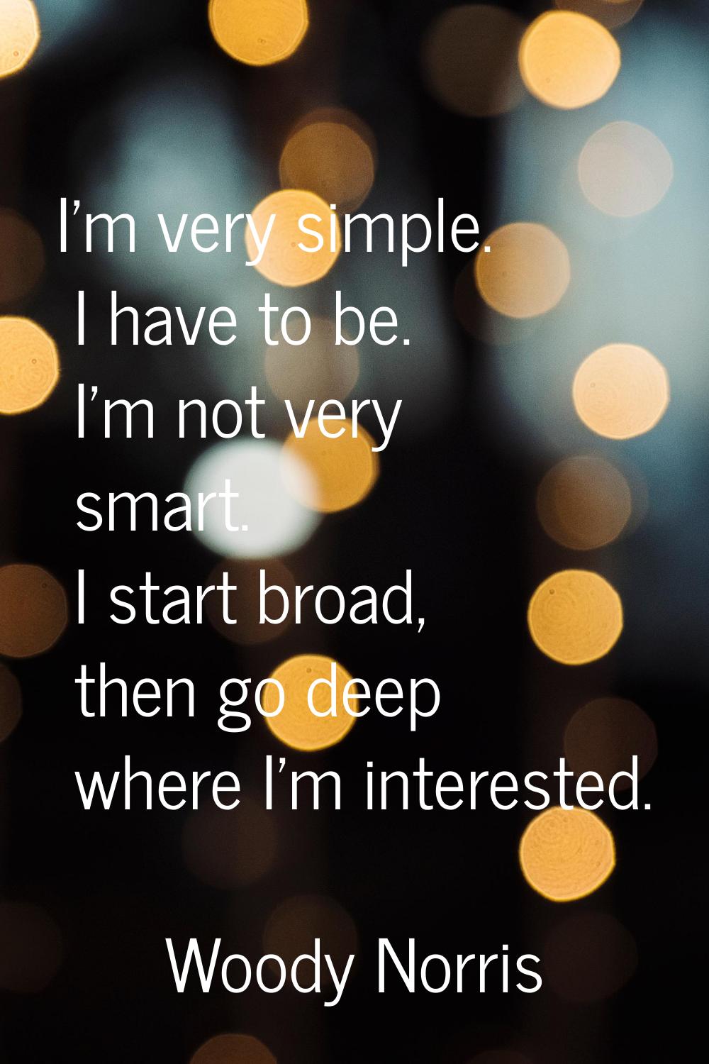 I'm very simple. I have to be. I'm not very smart. I start broad, then go deep where I'm interested