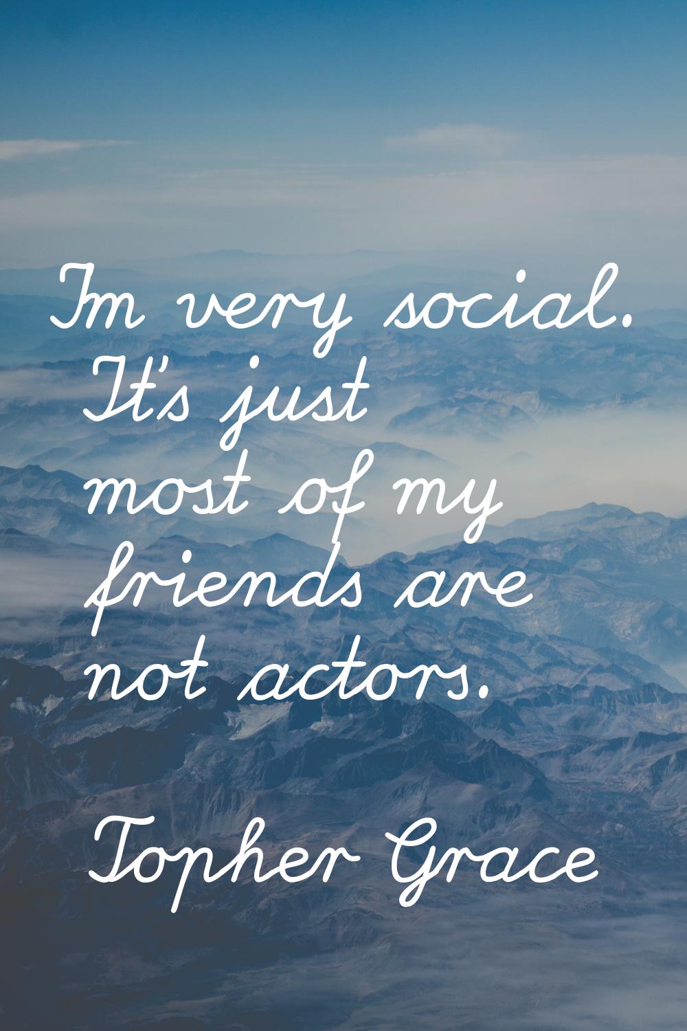 I'm very social. It's just most of my friends are not actors.