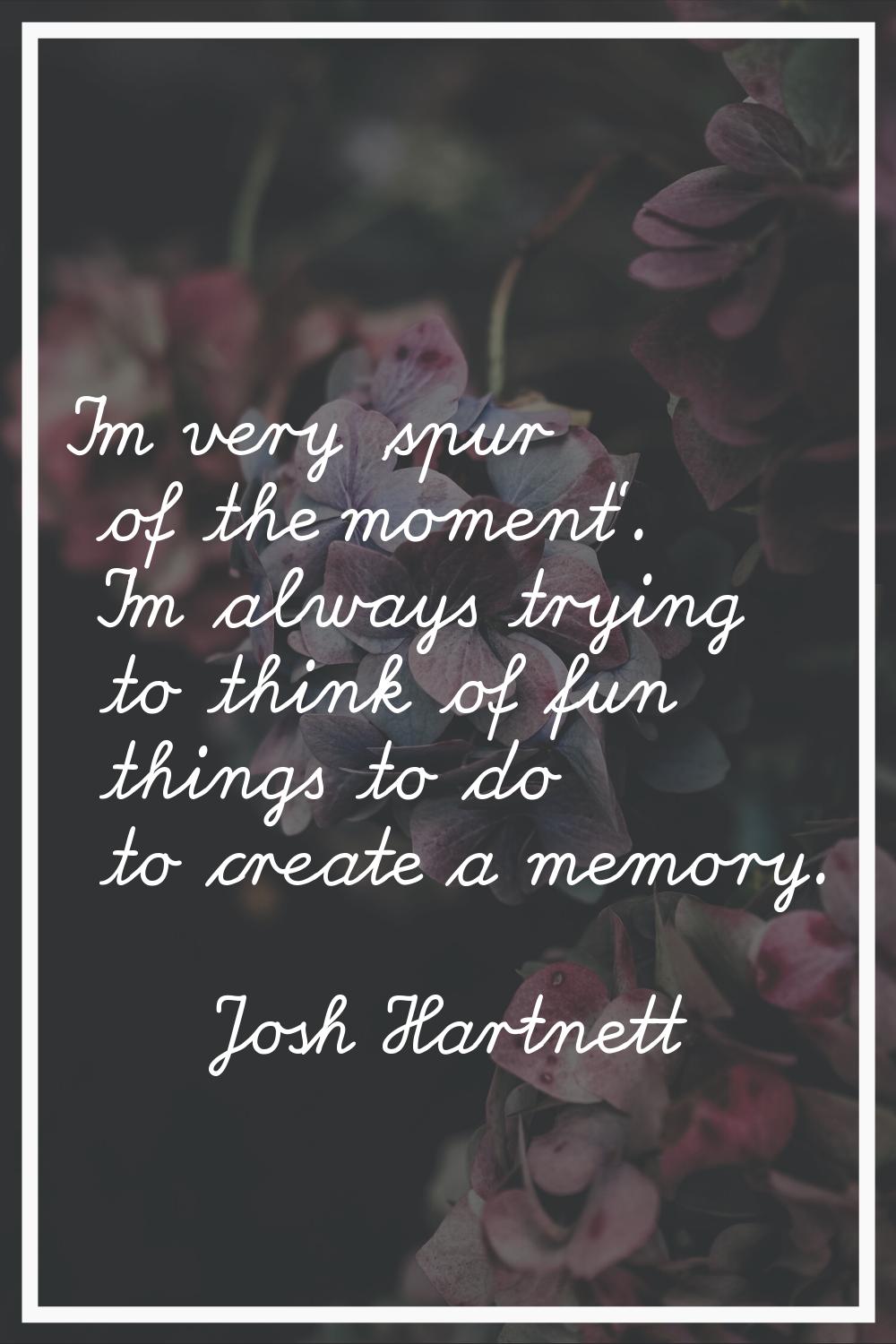 I'm very 'spur of the moment'. I'm always trying to think of fun things to do to create a memory.