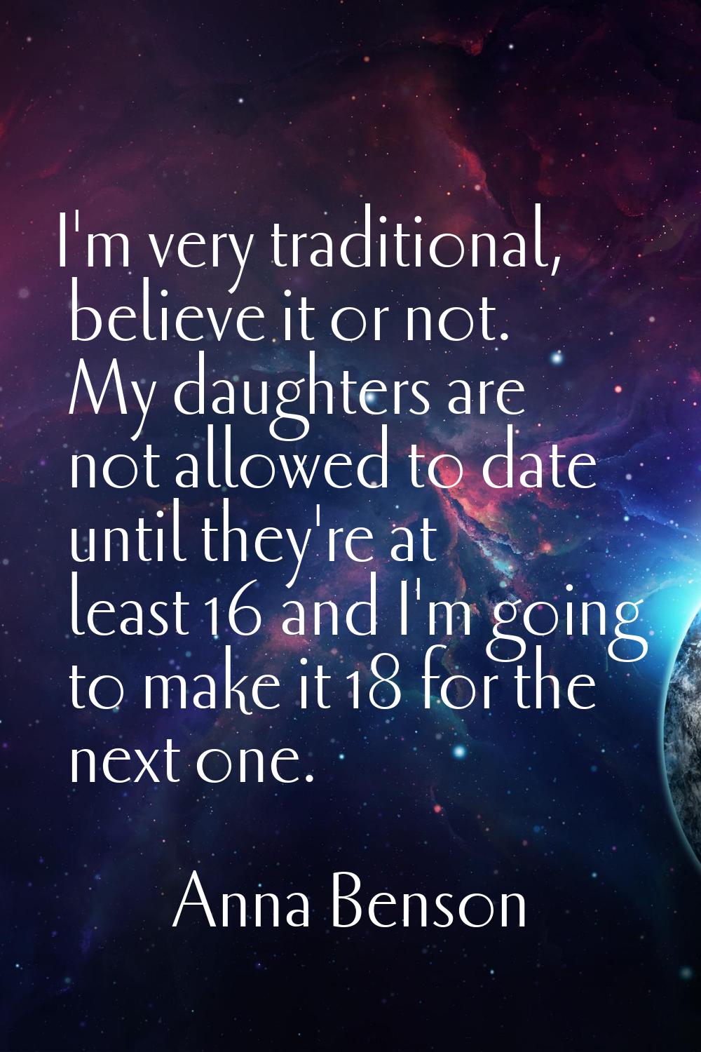 I'm very traditional, believe it or not. My daughters are not allowed to date until they're at leas
