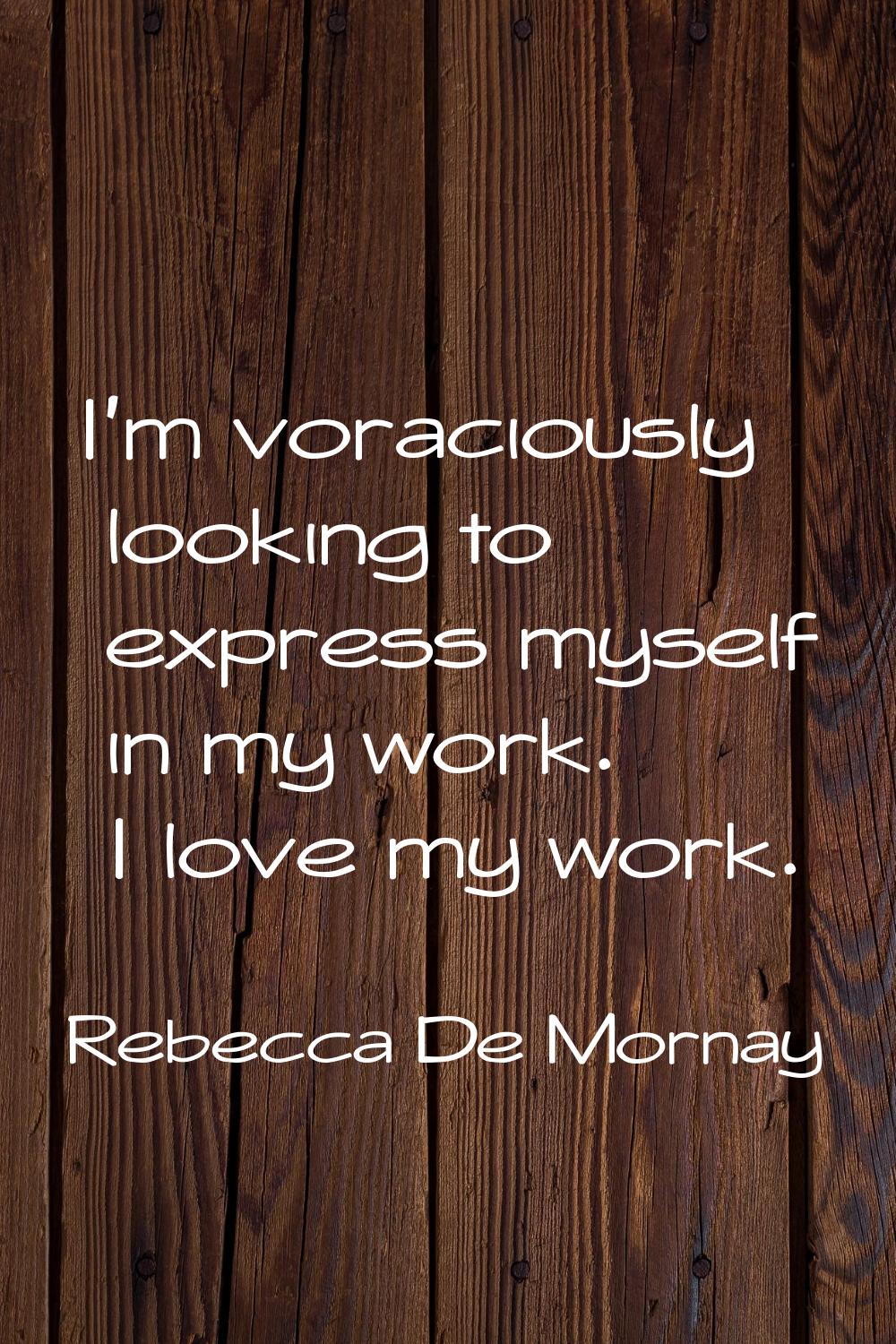 I'm voraciously looking to express myself in my work. I love my work.