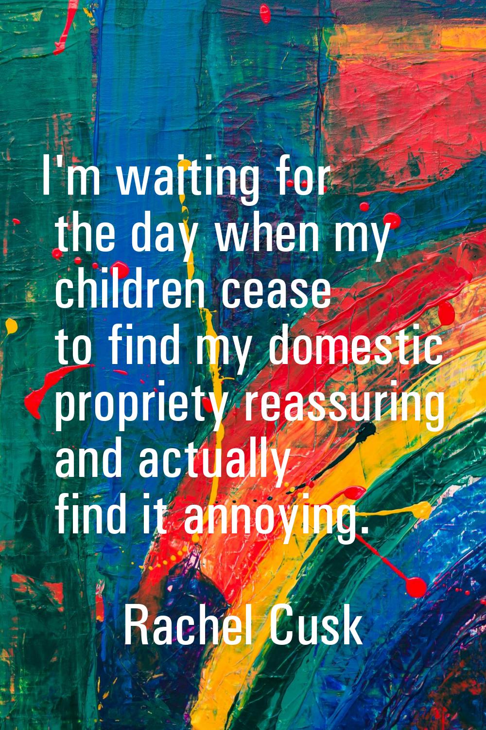 I'm waiting for the day when my children cease to find my domestic propriety reassuring and actuall