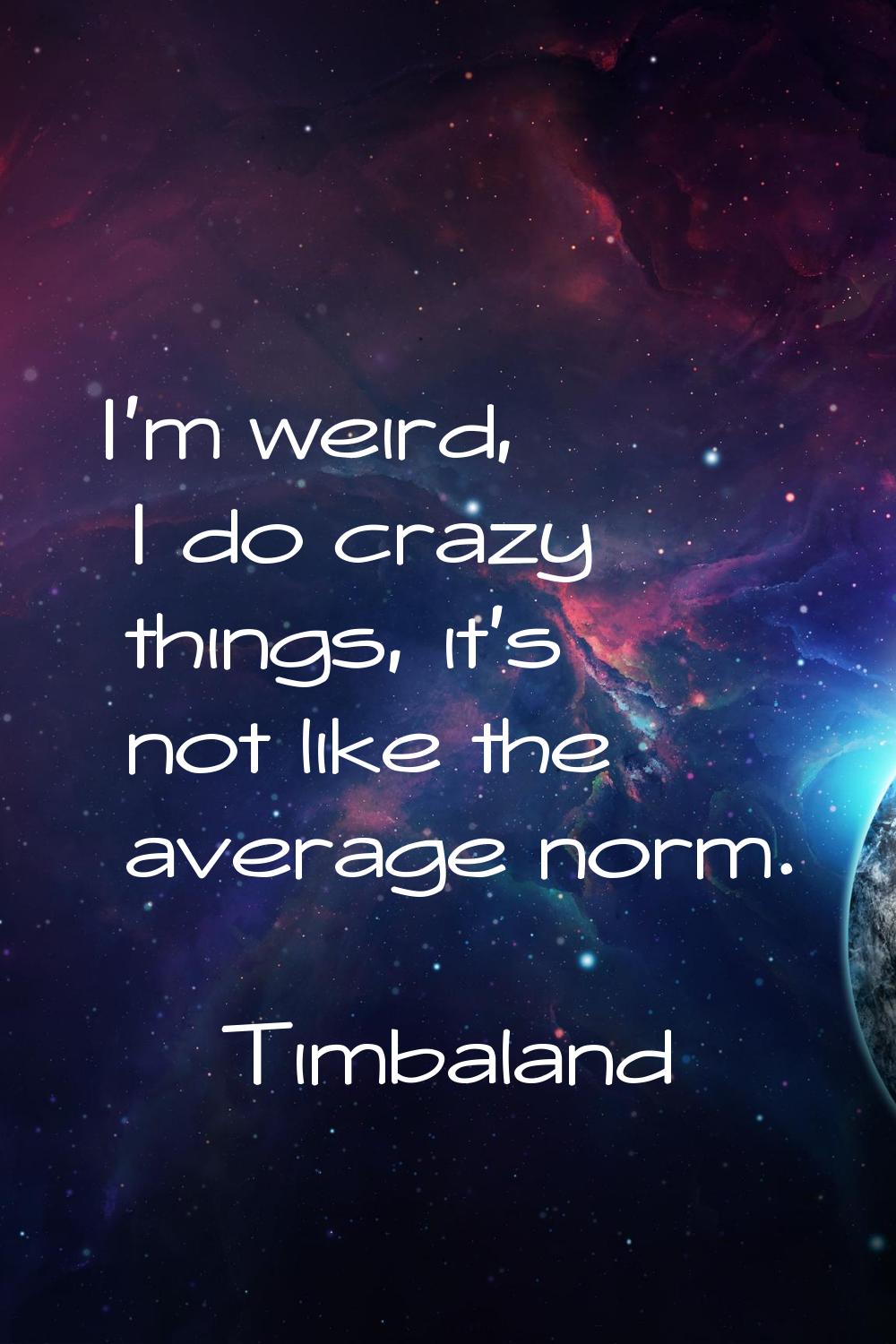 I'm weird, I do crazy things, it's not like the average norm.