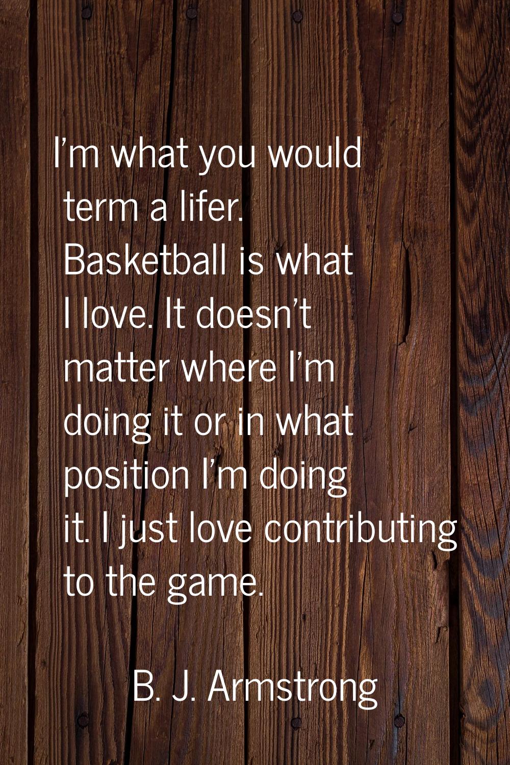 I'm what you would term a lifer. Basketball is what I love. It doesn't matter where I'm doing it or