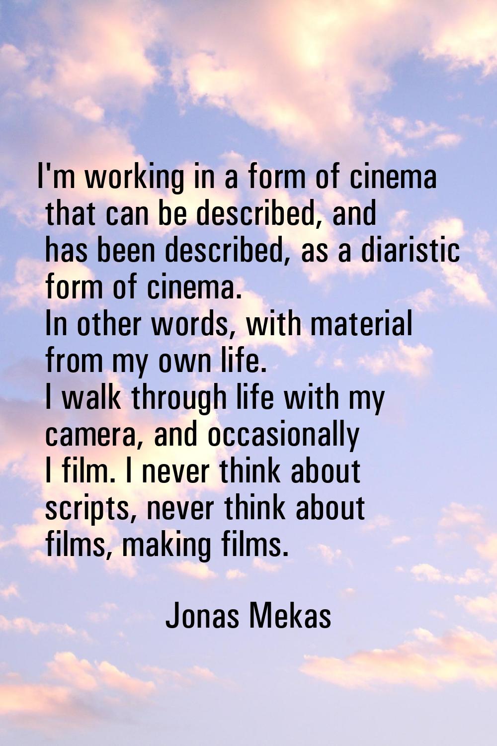 I'm working in a form of cinema that can be described, and has been described, as a diaristic form 