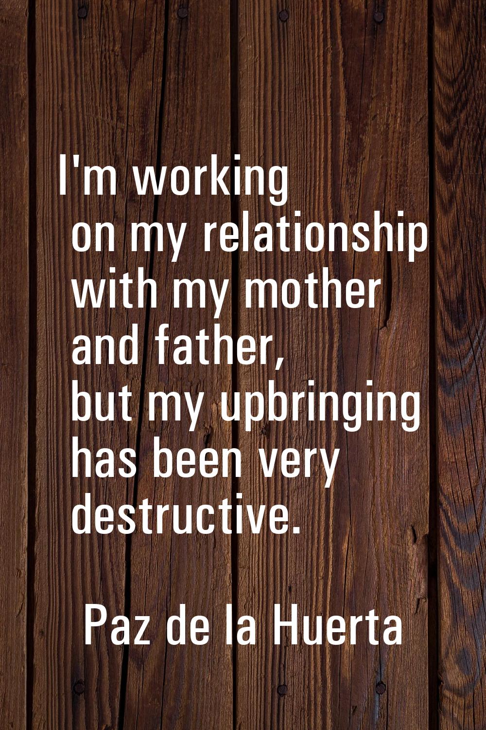 I'm working on my relationship with my mother and father, but my upbringing has been very destructi