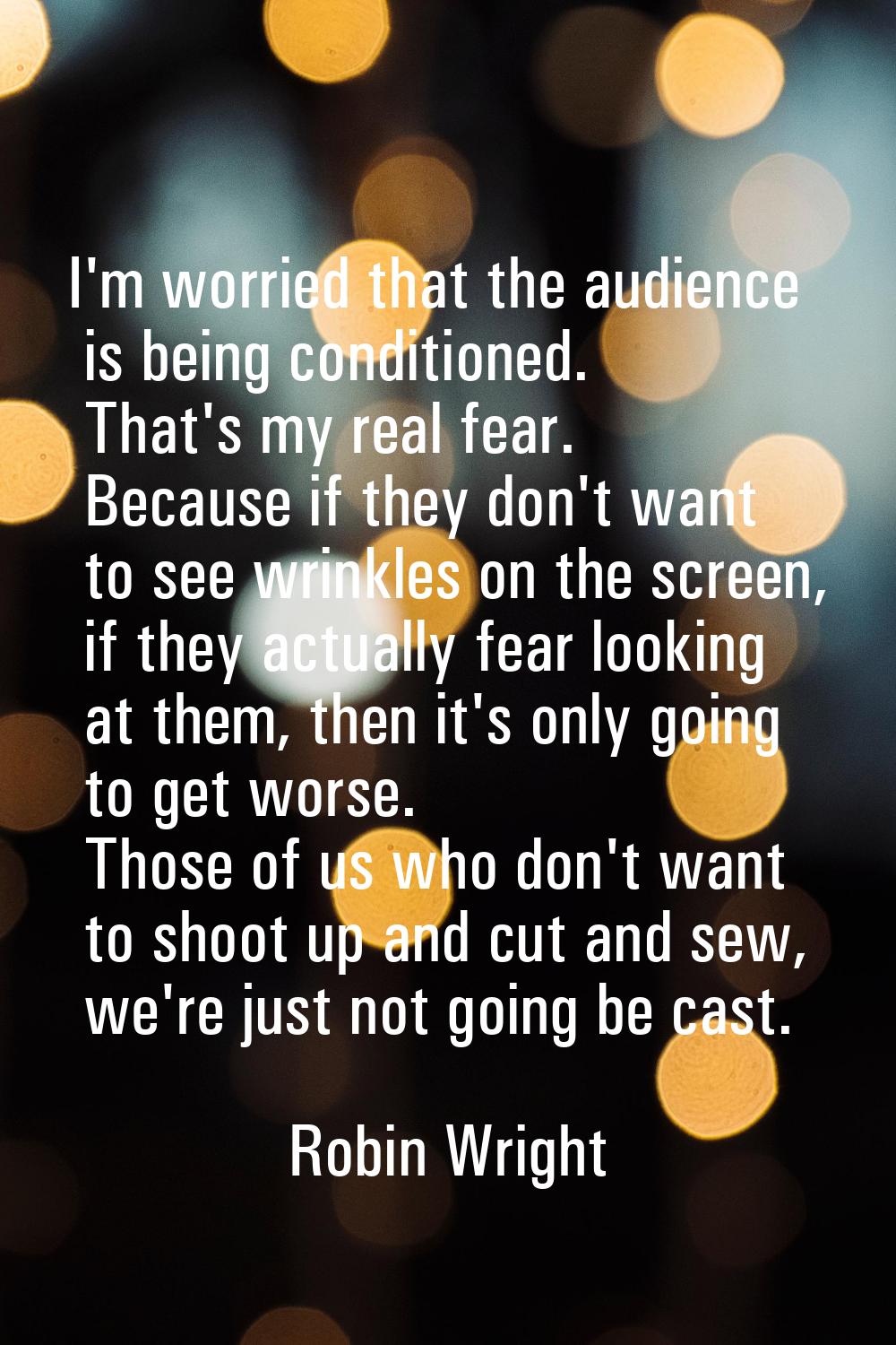 I'm worried that the audience is being conditioned. That's my real fear. Because if they don't want