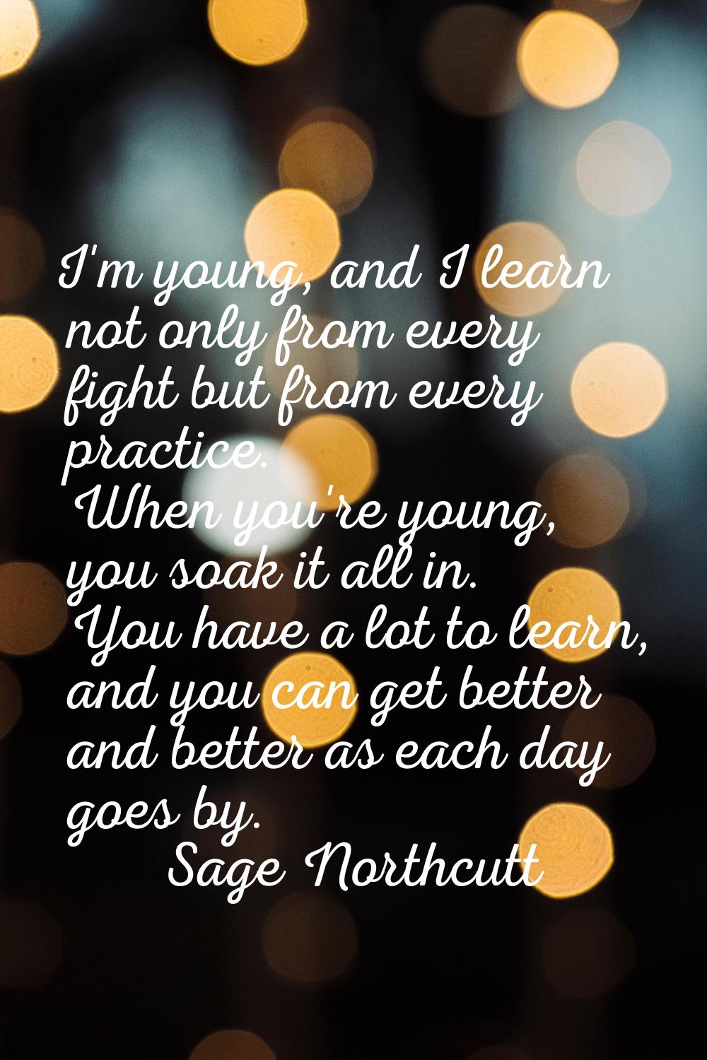 I'm young, and I learn not only from every fight but from every practice. When you're young, you so
