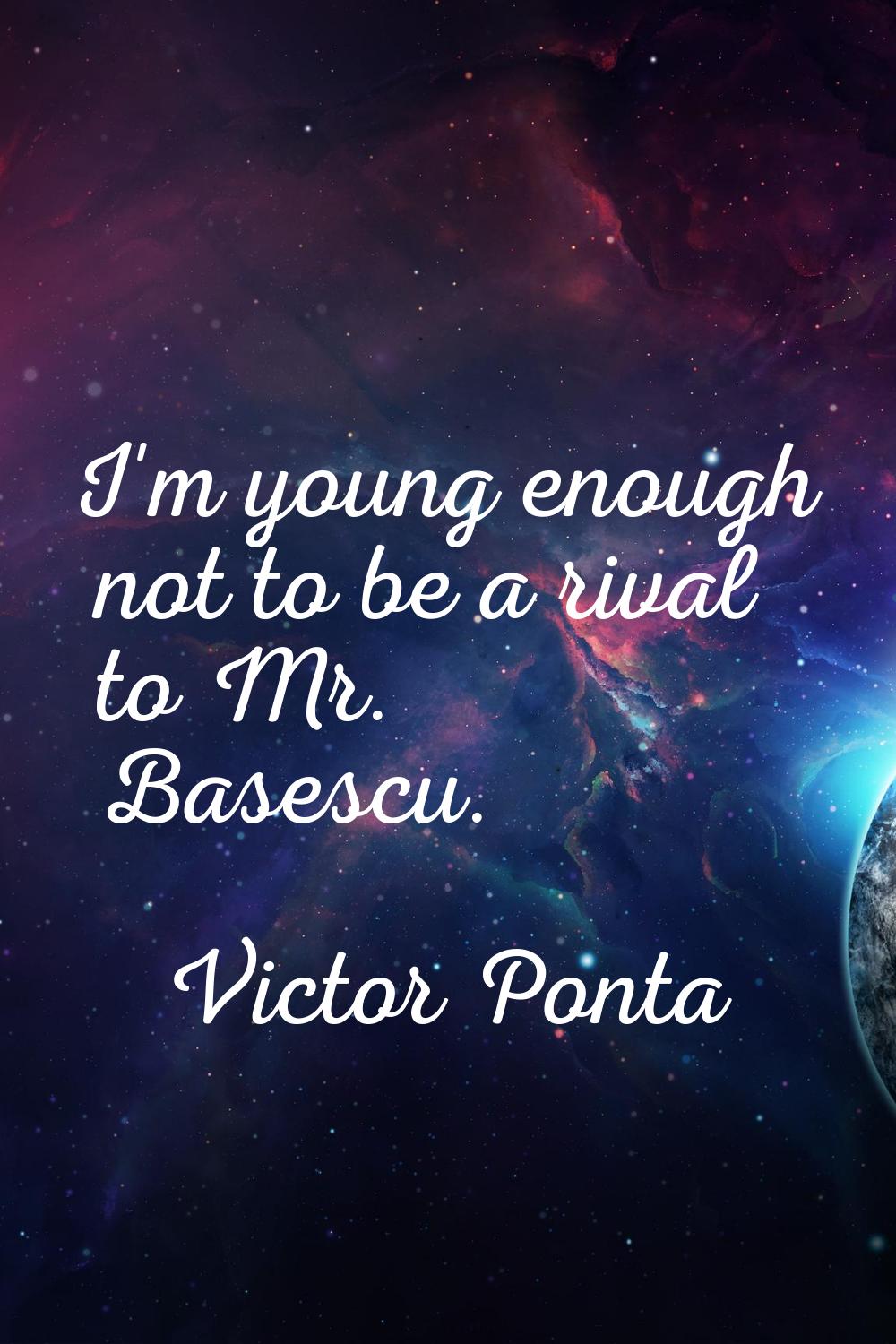 I'm young enough not to be a rival to Mr. Basescu.