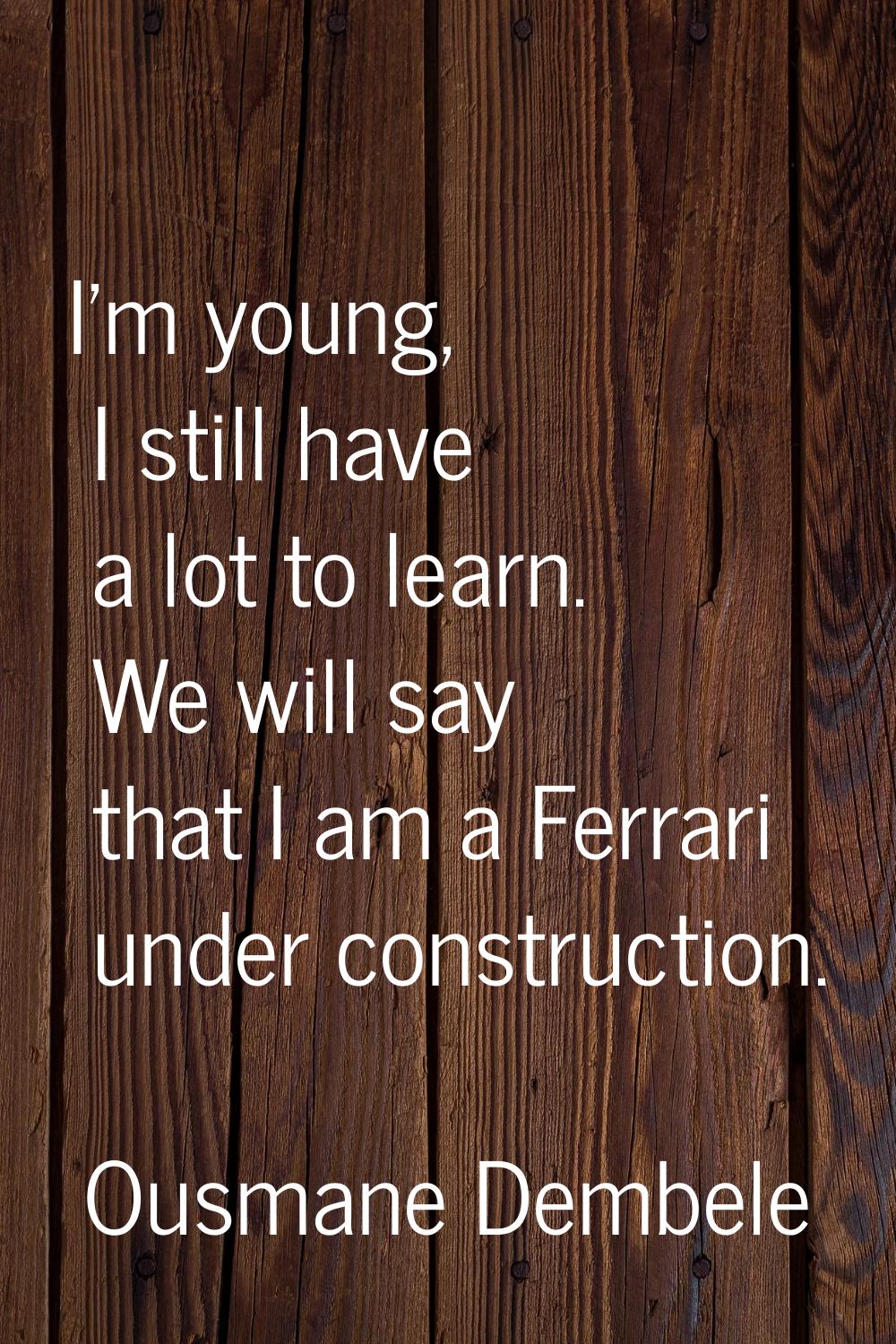 I'm young, I still have a lot to learn. We will say that I am a Ferrari under construction.