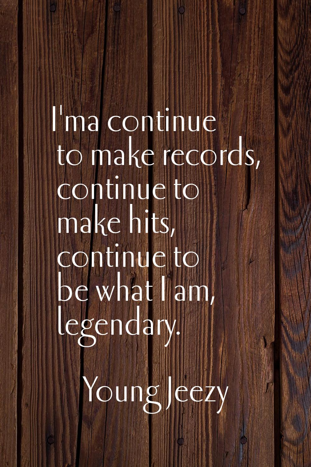 I'ma continue to make records, continue to make hits, continue to be what I am, legendary.