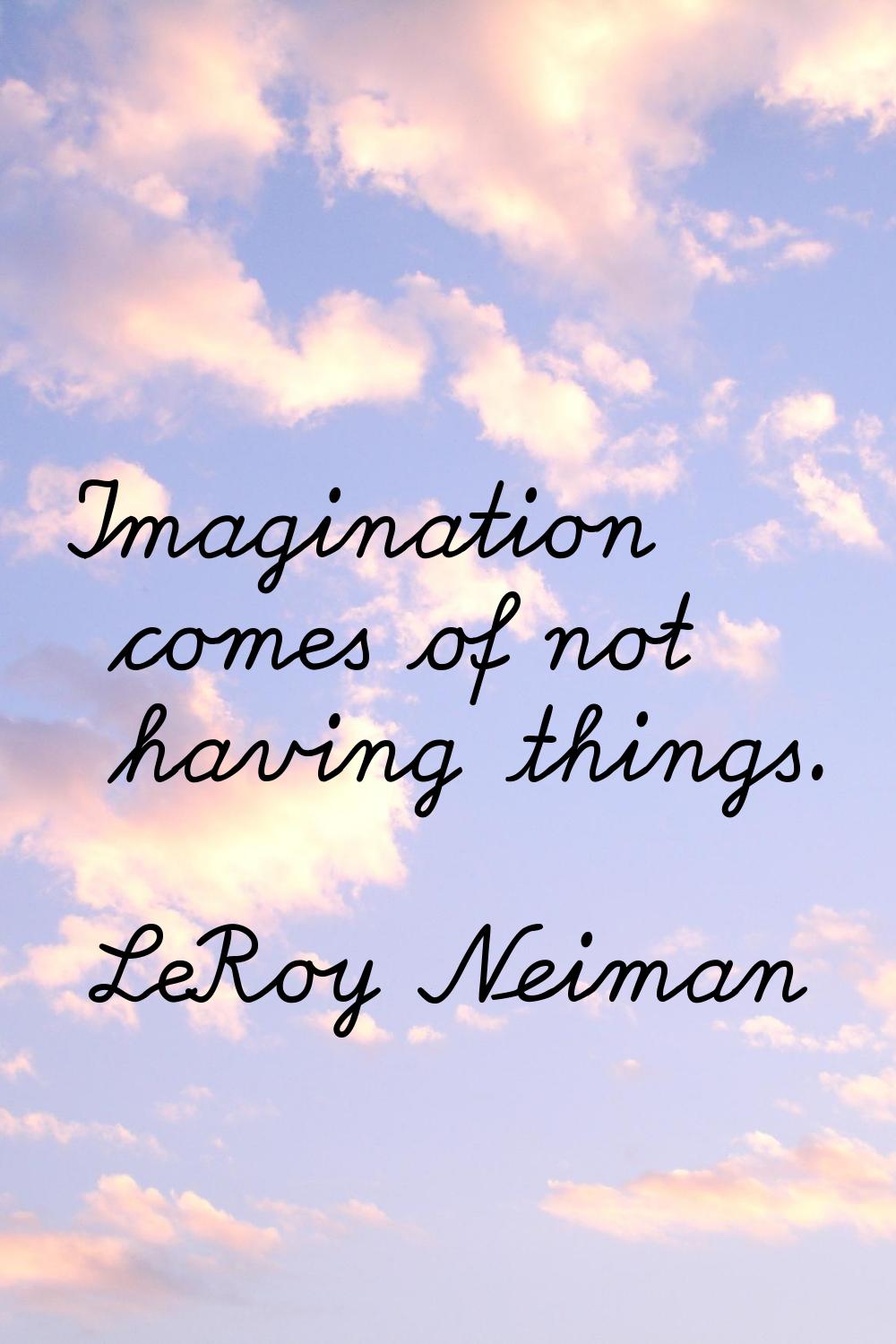 Imagination comes of not having things.
