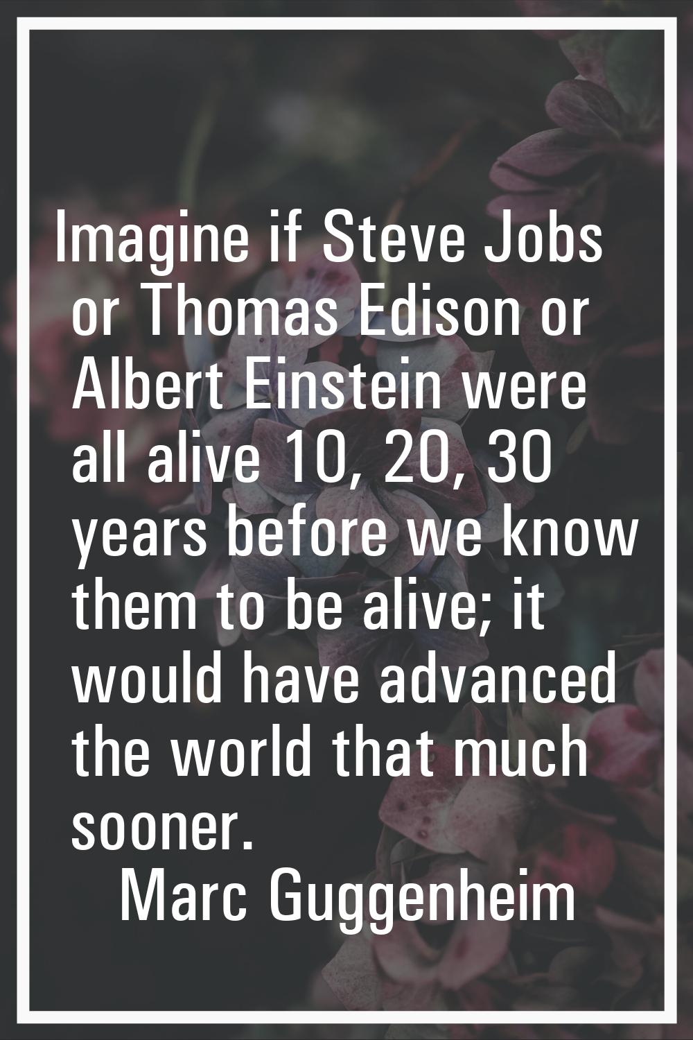Imagine if Steve Jobs or Thomas Edison or Albert Einstein were all alive 10, 20, 30 years before we