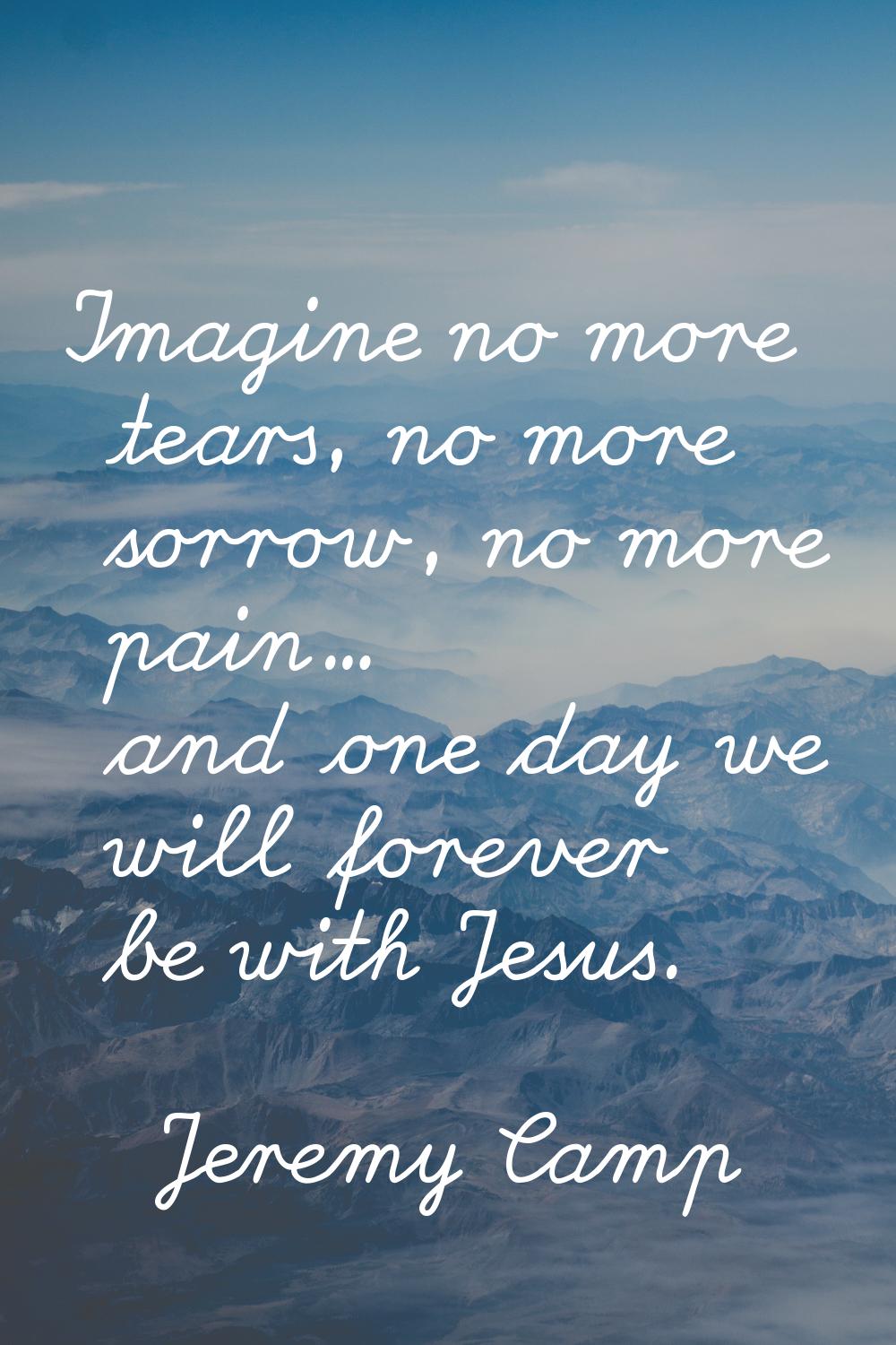 Imagine no more tears, no more sorrow, no more pain... and one day we will forever be with Jesus.