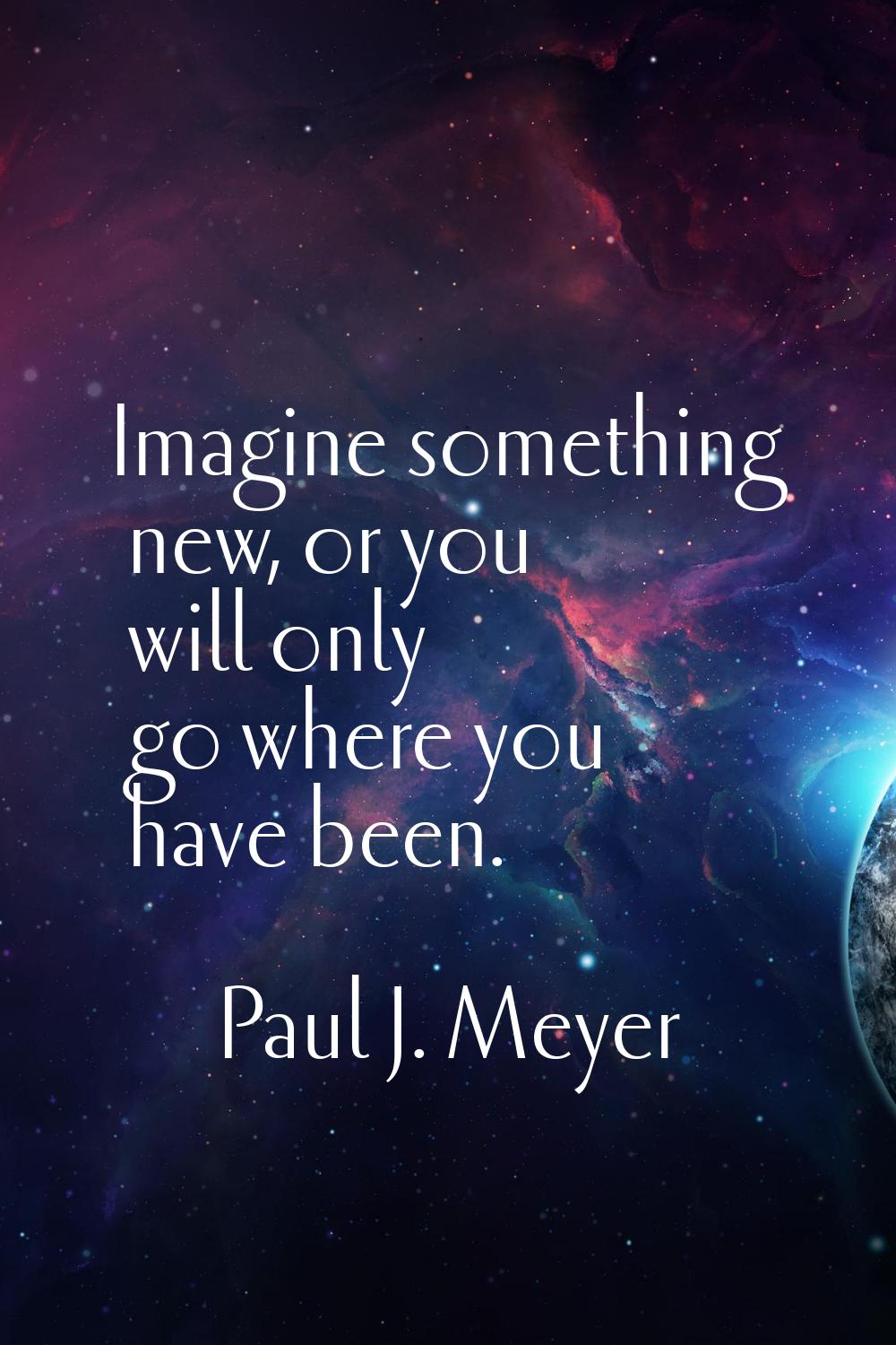 Imagine something new, or you will only go where you have been.