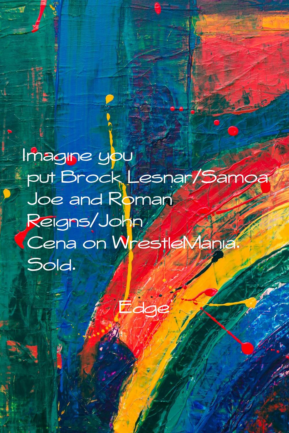 Imagine you put Brock Lesnar/Samoa Joe and Roman Reigns/John Cena on WrestleMania. Sold.