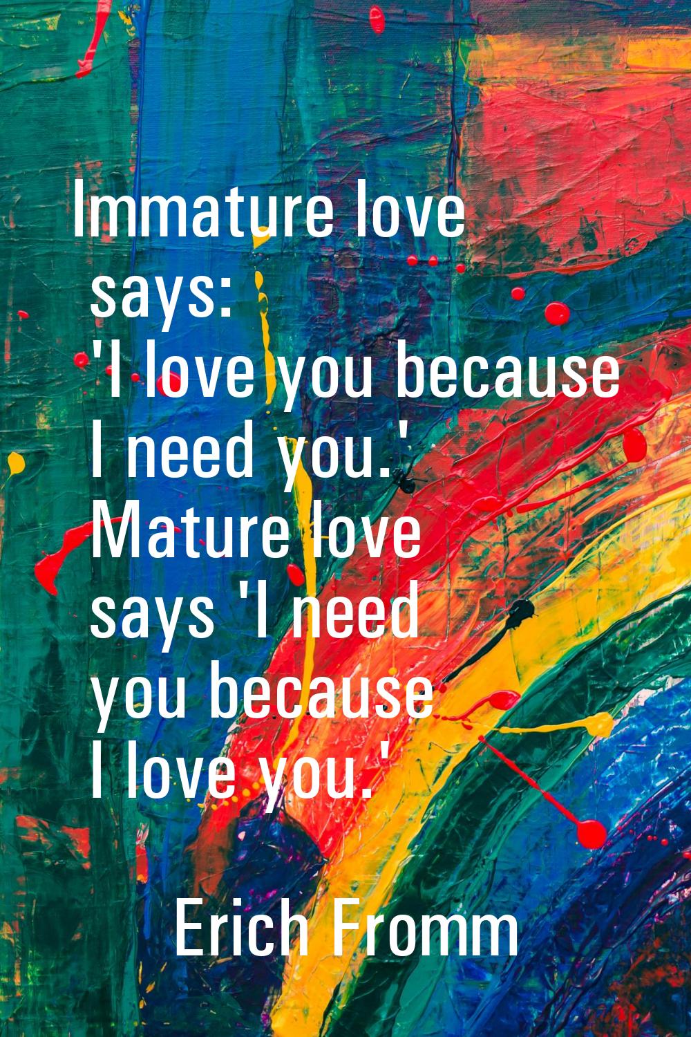 Immature love says: 'I love you because I need you.' Mature love says 'I need you because I love yo