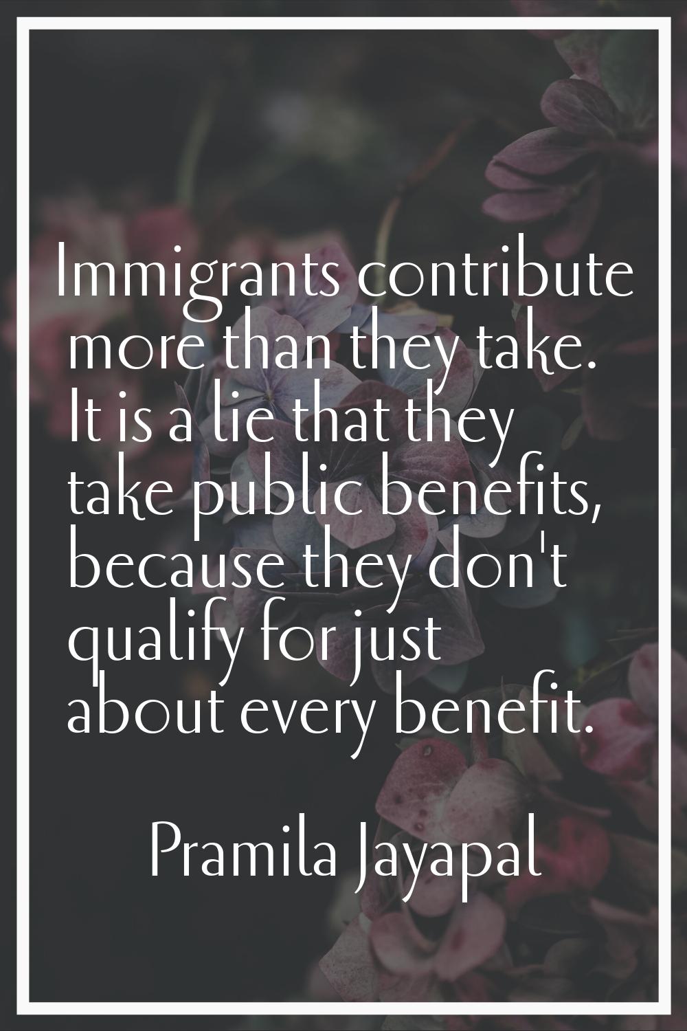 Immigrants contribute more than they take. It is a lie that they take public benefits, because they