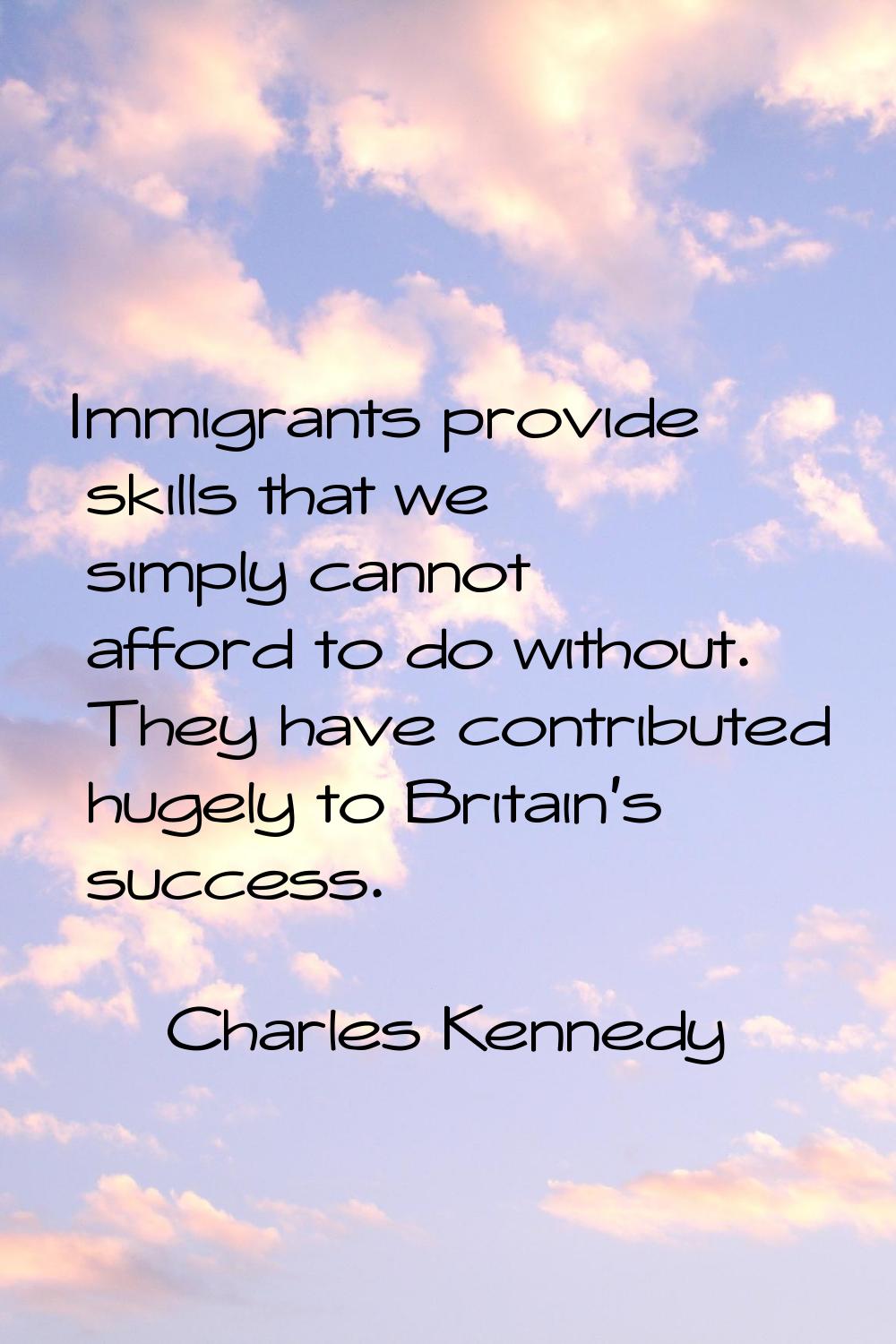 Immigrants provide skills that we simply cannot afford to do without. They have contributed hugely 