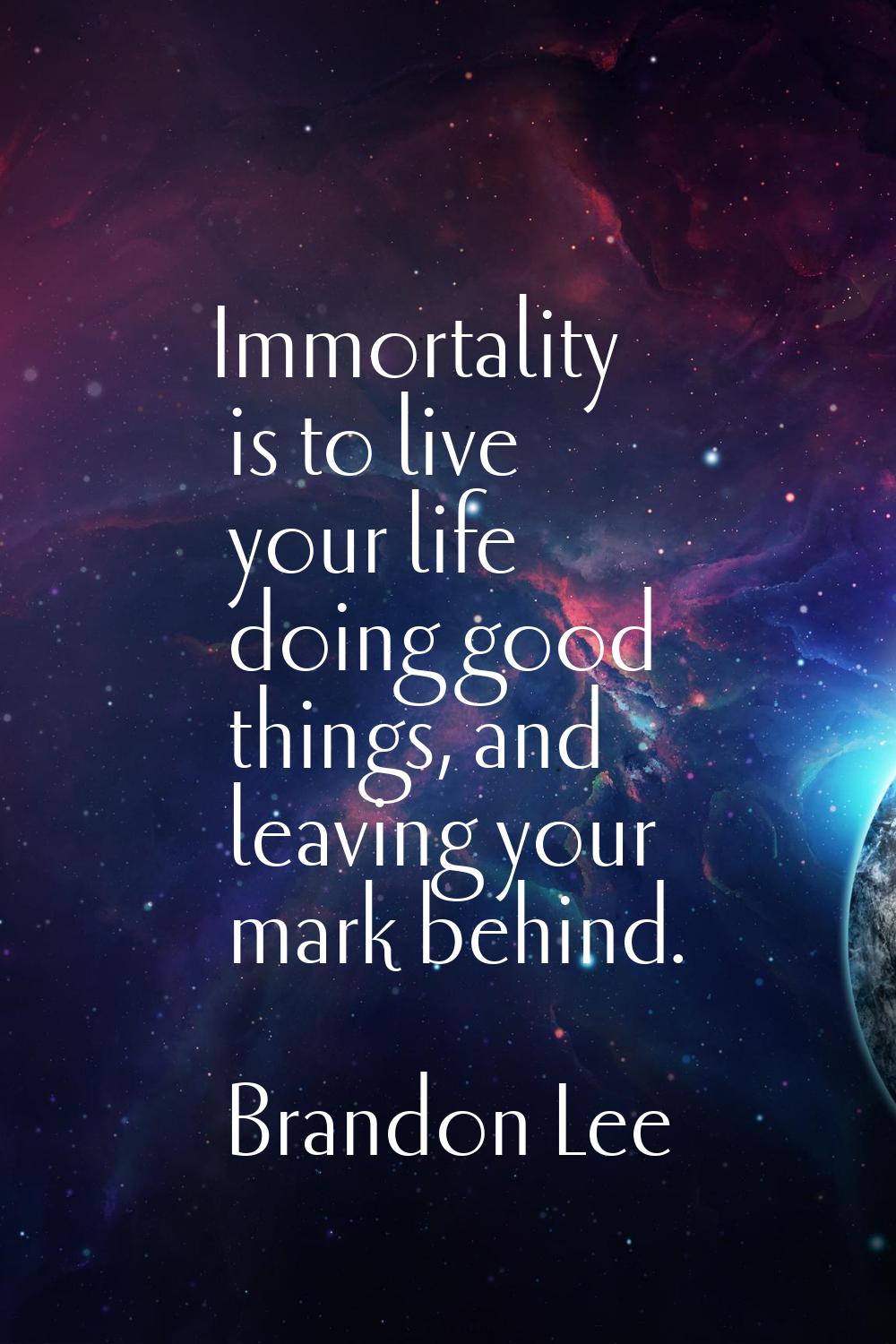 Immortality is to live your life doing good things, and leaving your mark behind.