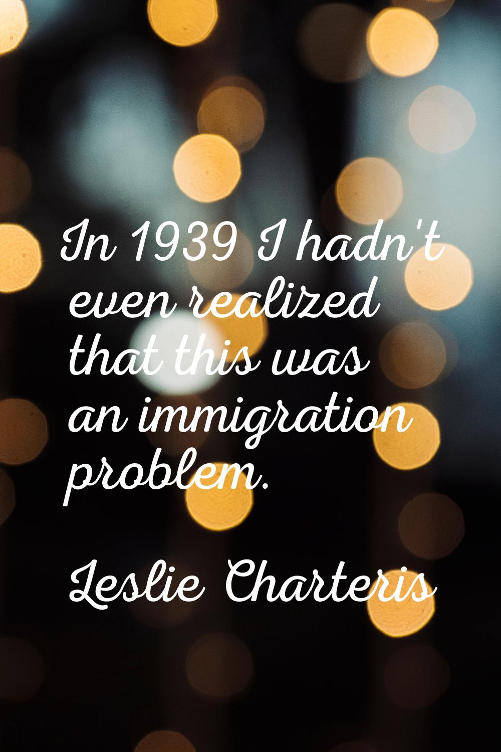 In 1939 I hadn't even realized that this was an immigration problem.