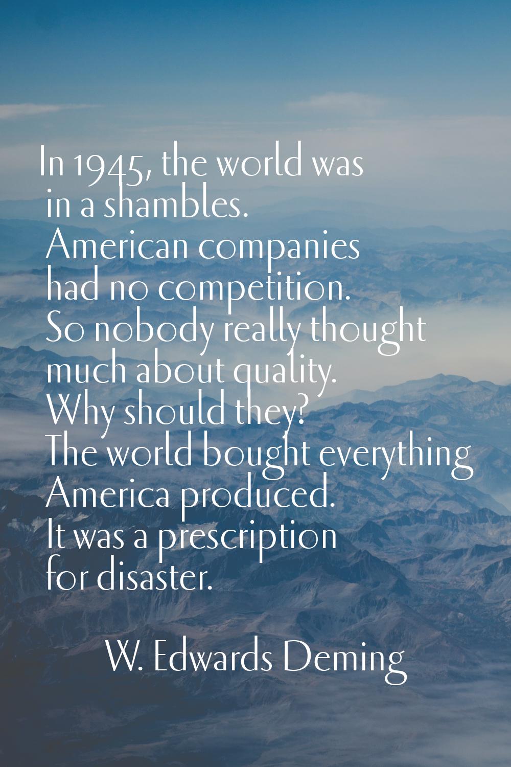 In 1945, the world was in a shambles. American companies had no competition. So nobody really thoug