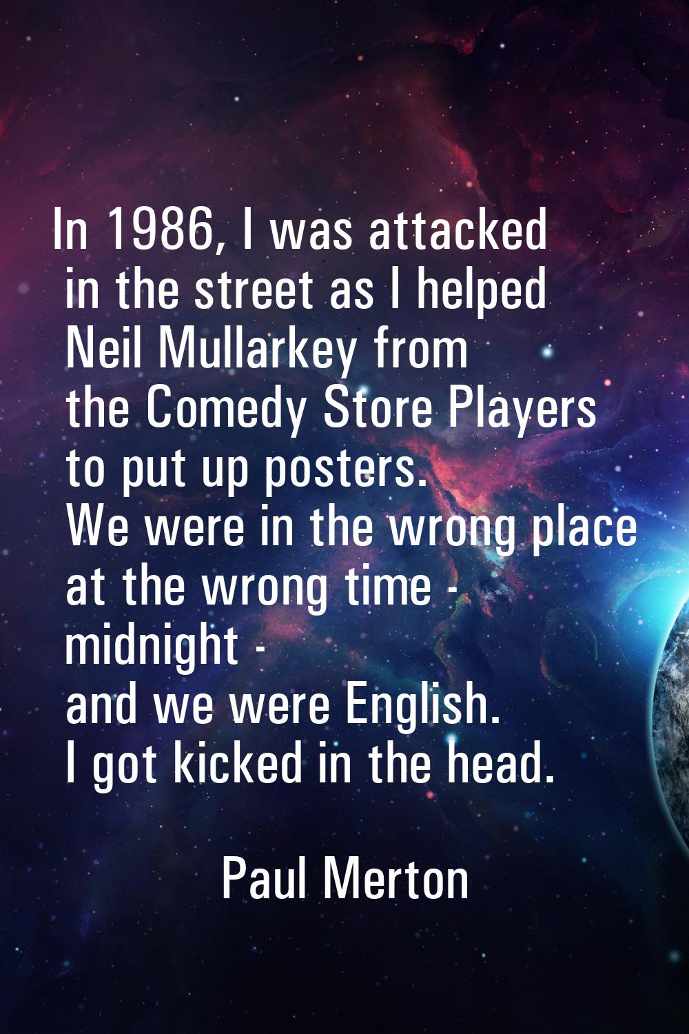 In 1986, I was attacked in the street as I helped Neil Mullarkey from the Comedy Store Players to p