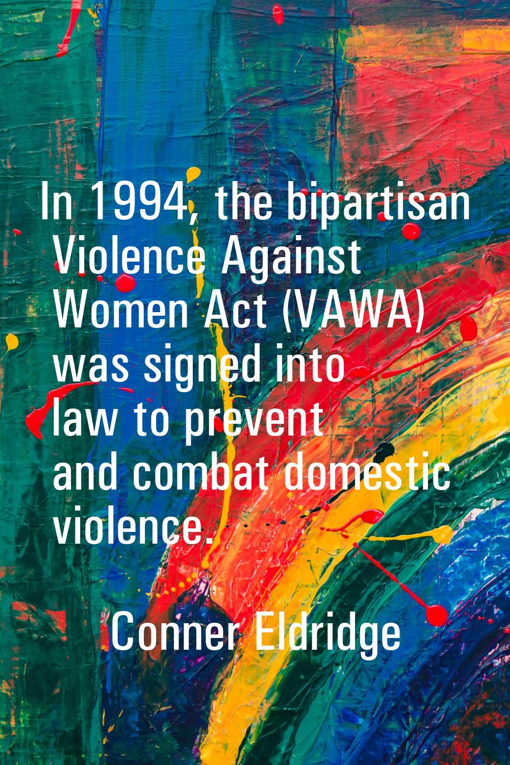In 1994, the bipartisan Violence Against Women Act (VAWA) was signed into law to prevent and combat