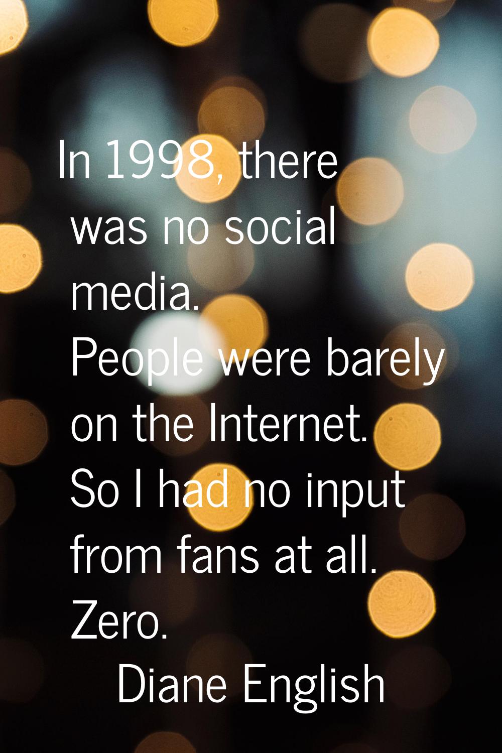 In 1998, there was no social media. People were barely on the Internet. So I had no input from fans